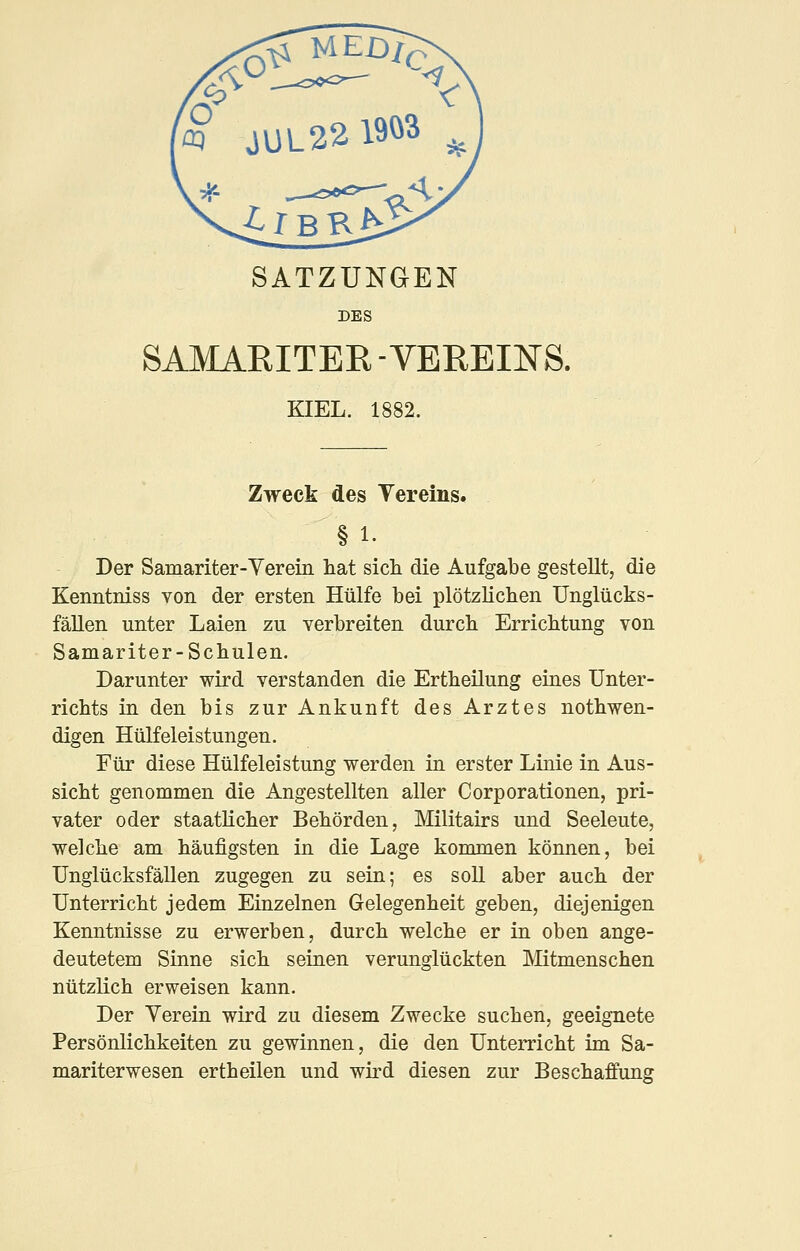 SATZUNGEN DES SAMAEITER -VEREINS. KIEL. 1882. Zweck des Vereins. § 1. Der Samariter-Yerein hat sich die Aufgabe gestellt, die Kenntniss von der ersten Hülfe bei plötzlichen Unglücks- fällen unter Laien zu verbreiten durch Errichtung von Samariter-Schulen. Darunter wird verstanden die Ertheüung eiues Unter- richts in den bis zur Ankunft des Arztes nothwen- digen Hülfeleistungen. Für diese Hülfeleistung werden in erster Linie in Aus- sicht genommen die Angestellten aller Corporationen, pri- vater oder staatlicher Behörden, Militairs und Seeleute, welche am häufigsten in die Lage kommen können, bei Unglücksfällen zugegen zu sein; es soll aber auch der Unterricht jedem Einzelnen Gelegenheit geben, diejenigen Kenntnisse zu erwerben, durch welche er in oben ange- deutetem Sinne sich seiaen verunglückten Mitmenschen nützlich erweisen kann. Der Yerein wird zu diesem Zwecke suchen, geeignete Persönlichkeiten zu gewinnen, die den Unterricht im Sa- mariterwesen ertheilen und wird diesen zur Beschaffung