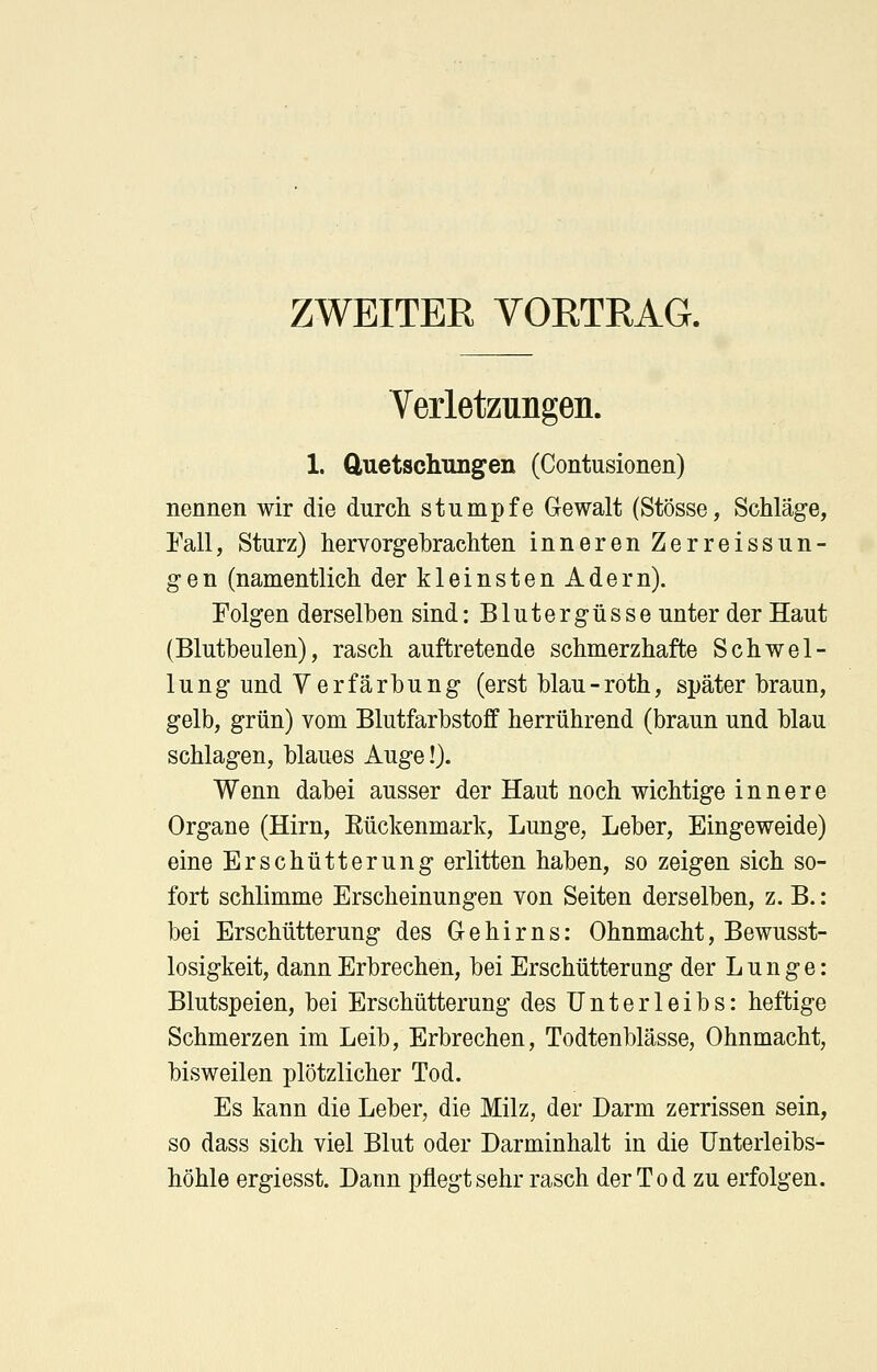 ZWEITER VORTRAG. Verletzungen. 1. Quetschungen (Contusionen) nennen wir die durch stumpfe Gewalt (Stösse, Schläge, Fall, Sturz) hervorgebrachten inneren Zerreissun- gen (namentlich der kleinsten Adern). Folgen derselben sind: Blutergüsse unter der Haut (Blutbeulen), rasch auftretende schmerzhafte Schwel- lung und Verfärbung (erst blau-roth, später braun, gelb, grün) vom Blutfarbstoff herrührend (braun und blau schlagen, blaues Auge!). Wenn dabei ausser der Haut noch wichtige innere Organe (Hirn, Rückenmark, Lunge, Leber, Eingeweide) eine Erschütterung erlitten haben, so zeigen sich so- fort schlimme Erscheinungen von Seiten derselben, z.B.: bei Erschütterung des Gehirns: Ohnmacht, Bewusst- losigkeit, dann Erbrechen, bei Erschütterung der L u n g e: Blutspeien, bei Erschütterung des Unterleibs: heftige Schmerzen im Leib, Erbrechen, Todtenblässe, Ohnmacht, bisweilen plötzlicher Tod. Es kann die Leber, die Milz, der Darm zerrissen sein, so dass sich viel Blut oder Darminhalt in die Unterleibs- höhle ergiesst. Dann pflegt sehr rasch der Tod zu erfolgen.