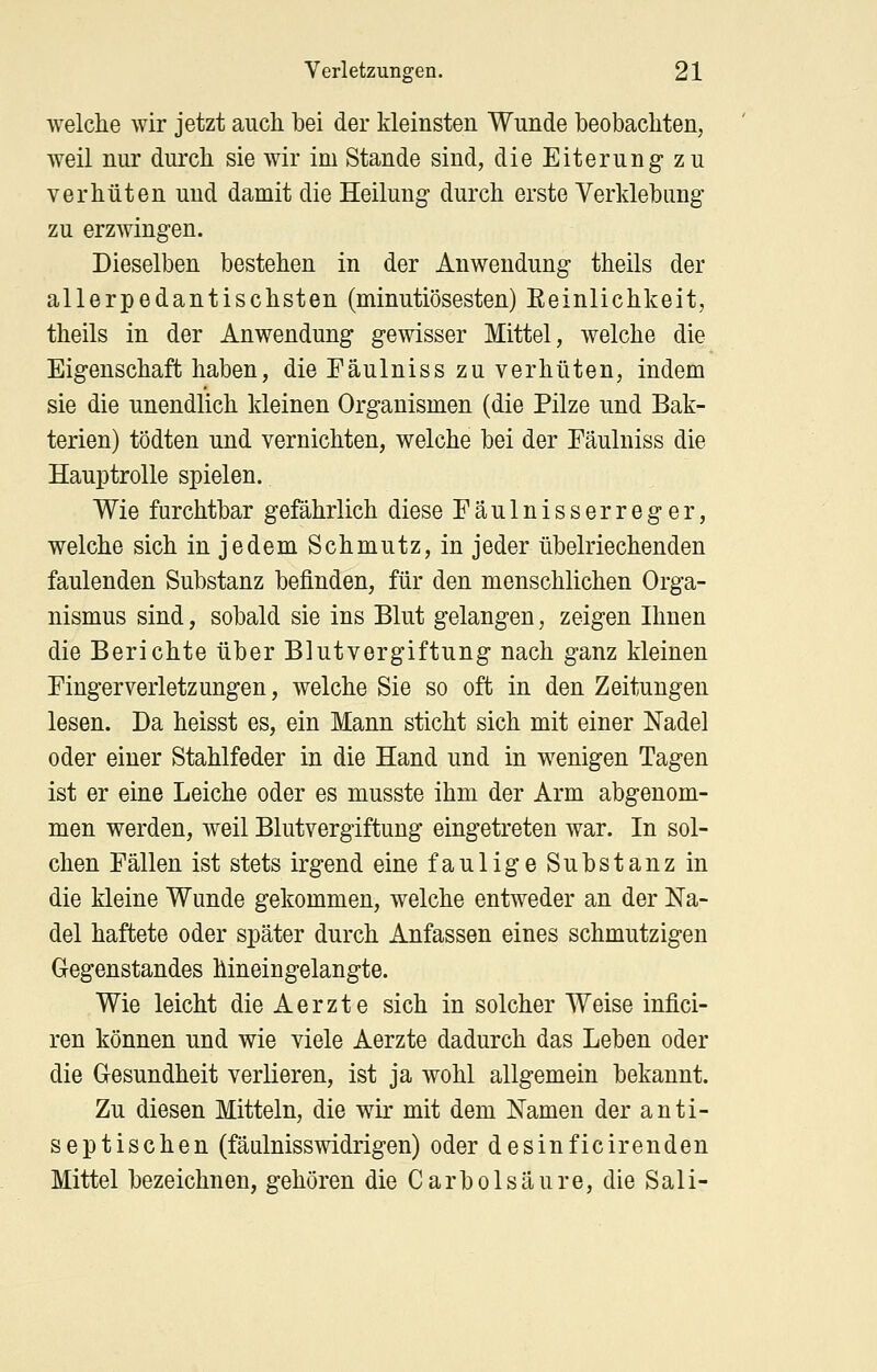 welche wir jetzt auch bei der kleinsten Wunde beobachten, weil nur durch sie wir im Stande sind, die Eiterung zu verhüten und damit die Heilung durch erste Verldebung zu erzwingen. Dieselben bestehen in der Anwendung theils der allerpedantischsten (minutiösesten) Eeinlichkeit, theils in der Anwendung gewisser Mittel, welche die Eigenschaft haben, die Fäulniss zu verhüten, indem sie die unendlich kleinen Organismen (die Pilze und Bak- terien) tödten und vernichten, welche bei der Fäulniss die Hauptrolle spielen. Wie furchtbar gefährlich diese Fäulnisserreger, welche sich in jedem Schmutz, in jeder übelriechenden faulenden Substanz befinden, für den menschlichen Orga- nismus sind, sobald sie ins Blut gelangen, zeigen Ihnen die Berichte über Blutvergiftung nach ganz kleinen Fingerverletzungen, welche Sie so oft in den Zeitungen lesen. Da heisst es, ein Mann sticht sich mit einer Nadel oder einer Stahlfeder in die Hand und in wenigen Tagen ist er eine Leiche oder es musste ihm der Arm abgenom- men werden, weil Blutvergiftung eingetreten war. In sol- chen Fällen ist stets irgend eine faulige Substanz in die kleine Wunde gekommen, welche entweder an der Na- del haftete oder später durch Anfassen eines schmutzigen Gegenstandes hineingelangte. Wie leicht die Aerzte sich in solcher Weise infici- ren können und wie viele Aerzte dadurch das Leben oder die Gesundheit verlieren, ist ja wohl allgemein bekannt. Zu diesen Mitteln, die wir mit dem Namen der anti- septischen (fäulnisswidrigen) oder desinficirenden Mittel bezeichnen, gehören die CarbÖlsäure, die Sali-