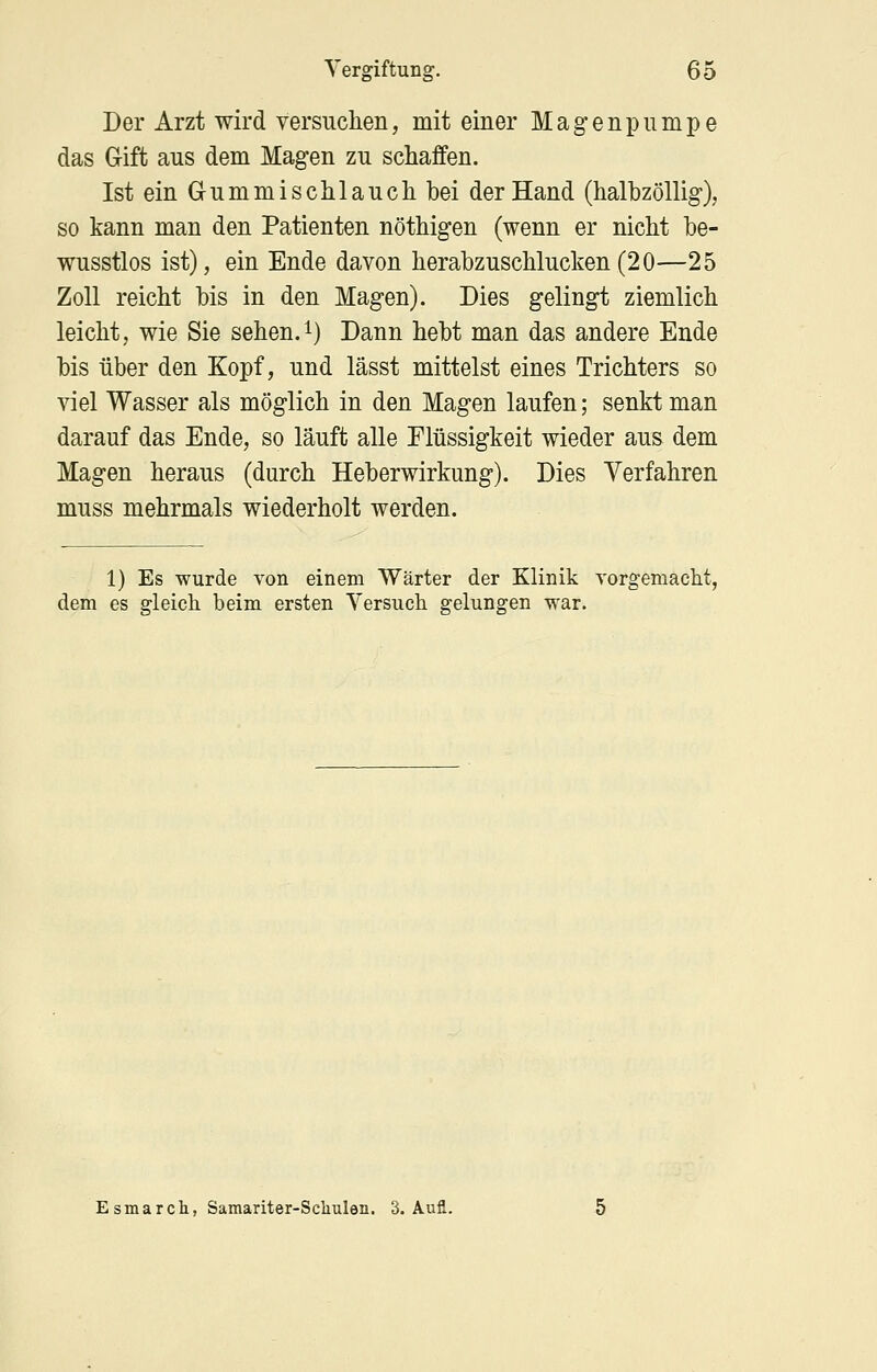 Der Arzt wird versuclien, mit einer Magenpumpe das Gift aus dem Magen zu schaffen. Ist ein Gummi schlauch bei der Hand (halbzöllig), so kann man den Patienten nöthigen (wenn er nicht be- wusstlos ist), ein Ende davon herabzuschlucken (20—25 Zoll reicht bis in den Magen). Dies gelingt ziemlich leicht, wie Sie sehen.i) Dann hebt man das andere Ende bis über den Kopf, und lässt mittelst eines Trichters so viel Wasser als möglich in den Magen laufen; senkt man darauf das Ende, so läuft alle Flüssigkeit wieder aus dem Magen heraus (durch Heberwirkung). Dies Verfahren muss mehrmals wiederholt werden. 1) Es wurde von einem Wärter der Klinik vorgemacht, dem es gleich beim ersten Versuch gelungen war. Esmarch, Samariter-Scliulen. 3. Aufl.