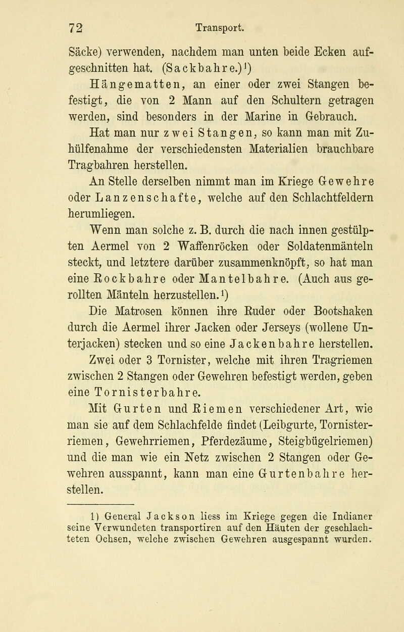 Säcke) verwenden, nachdem man unten beide Ecken auf- geschnitten hat. (Sackhahre.)i) Hängematten, an einer oder zwei Stangen be- festigt, die von 2 Mann auf den Schultern getragen werden, sind besonders in der Marine in Gebrauch. Hat man nur zwei Stangen, so kann man mit Zu- hülfenahme der verschiedensten Materialien brauchbare Tragbahren herstellen. An Stelle derselben nimmt man im Kriege Gewehre oder Lanzenschafte, welche auf den Schlachtfeldern herumliegen. Wenn man solche z. B. durch die nach innen gestülp- ten Aermel von 2 Waffenröcken oder Soldatenmänteln steckt, und letztere darüber zusammenknöpft, so hat man eine Rockbahre oder Mantelbahre. (Auch aus ge- rollten Mänteln herzustellen, i) Die Matrosen können ihre Euder oder Bootshaken durch die Aermel ihrer Jacken oder Jerseys (wollene Un- terjacken) stecken und so eine Jackenbahre herstellen. Zwei oder 3 Tornister, welche mit ihren Tragriemen zwischen 2 Stangen oder Gewehren befestigt werden, geben eine Tornisterbahre. Mit Gurten und E i e m e n verschiedener Art, wie man sie auf dem Schiachfelde findet (Leibgurte, Tornister- riemen, Gewehrriemen, Pferdezäume, Steigbügelriemen) und die man wie ein Netz zwischen 2 Stangen oder Ge- wehren ausspannt, kann man eine Gurtenbahre her- stellen. 1) General Jackson Hess im Kriege gegen die Indianer seine Verwundeten transportiren auf den Häuten der geschlach- teten Ochsen, welche zwischen Gewehren ausgespannt wurden.