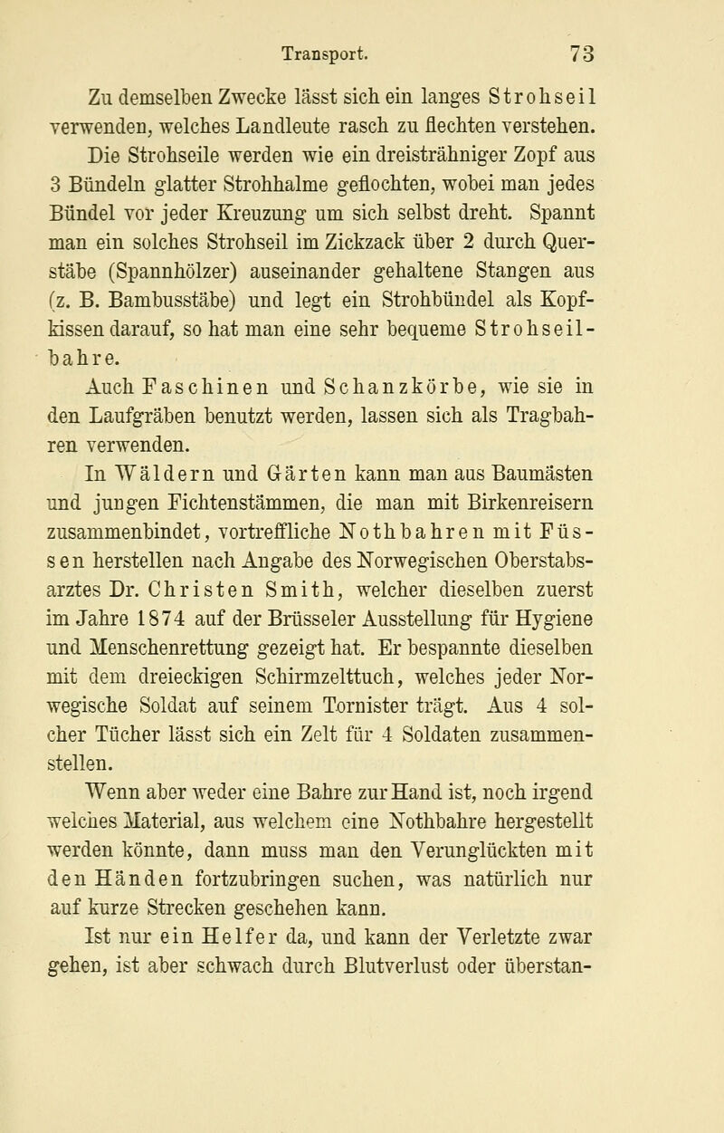 Zu demselben Zwecke lässt sich ein langes Strohseil verwenden, welches Landleute rasch zu flechten verstehen. Die Strohseile werden wie ein dreisträhniger Zopf aus 3 Bündeln glatter Strohhalme geflochten, wobei man jedes Bündel vor jeder Kreuzung um sich selbst dreht. Spannt man ein solches Strohseil im Zickzack über 2 durch Quer- stäbe (Spannhölzer) auseinander gehaltene Stangen aus (z. B. Bambusstäbe) und legt ein Strohbündel als Kopf- kissen darauf, so hat man eine sehr bequeme Strohseil- bahre. Auch Faschinen und Schanzkörbe, wie sie in den Laufgräben benutzt werden, lassen sich als Tragbah- ren verwenden. In Wäldern und Gärten kann man aus Baumästen und jungen Fichtenstämmen, die man mit Birkenreisern zusammenbindet, vortreffliche Nothbahren mit Füs- sen herstellen nach Angabe des Norwegischen Oberstabs- arztes Dr. Christen Smith, welcher dieselben zuerst im Jahre 1874 auf der Brüsseler Ausstellung für Hygiene und Menschenrettung gezeigt hat. Er bespannte dieselben mit dem dreieckigen Schirmzelttuch, welches jeder Nor- wegische Soldat auf seinem Tornister trägt. Aus 4 sol- cher Tücher lässt sich ein Zelt für 4 Soldaten zusammen- stellen. Wenn aber weder eine Bahre zur Hand ist, noch irgend welches Material, aus welchem eine Nothbahre hergestellt werden könnte, dann muss man den Verunglückten mit den Händen fortzubringen suchen, was natürlich nur auf kurze Strecken geschehen kann. Ist nur ein Helfer da, und kann der Verletzte zwar gehen, ist aber schwach durch Blutverlust oder überstan-