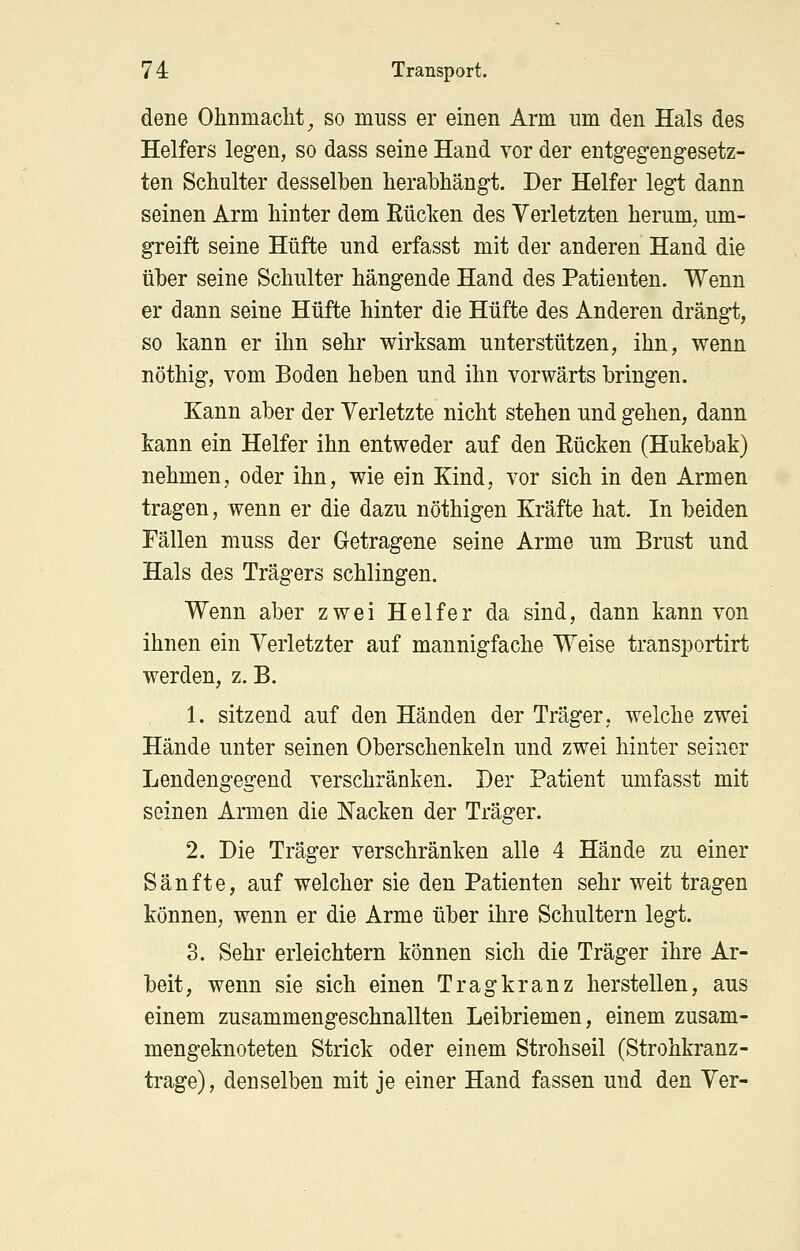 dene Ohnmacht^ so muss er einen Arm um den Hals des Helfers legen, so dass seine Hand vor der entgegengesetz- ten Schulter desselben herabhängt. Der Helfer legt dann seinen Arm hinter dem Rücken des Verletzten herum, um- greift seine Hüfte und erfasst mit der anderen Hand die über seine Schulter hängende Hand des Patienten. Wenn er dann seine Hüfte hinter die Hüfte des Anderen drängt, so kann er ihn sehr wirksam unterstützen, ihn, wenn nöthig, vom Boden heben und ihn vorwärts bringen. Kann aber der Verletzte nicht stehen und gehen, dann kann ein Helfer ihn entweder auf den Eücken (Hukebak) nehmen, oder ihn, wie ein Kind, vor sich in den Armen tragen, wenn er die dazu nöthigen Kräfte hat. In beiden Fällen muss der Getragene seine Arme um Brust und Hals des Trägers schlingen. Wenn aber zwei Helfer da sind, dann kann von ihnen ein Verletzter auf mannigfache Weise transportirt werden, z. B. 1. sitzend auf den Händen der Träger, welche zwei Hände unter seinen Oberschenkeln und zwei hinter seiner Lendengegend verschränken. Der Patient umfasst mit seinen Armen die Nacken der Träger. 2. Die Träger verschränken alle 4 Hände zu einer Sänfte, auf welcher sie den Patienten sehr weit tragen können, wenn er die Arme über ihre Schultern legt. 3. Sehr erleichtern können sich die Träger ihre Ar- beit, wenn sie sich einen Tragkranz herstellen, aus einem zusammengeschnallten Leibriemen, einem zusam- mengeknoteten Strick oder einem Strohseil (Strohkranz- trage), denselben mit je einer Hand fassen und den Ver-