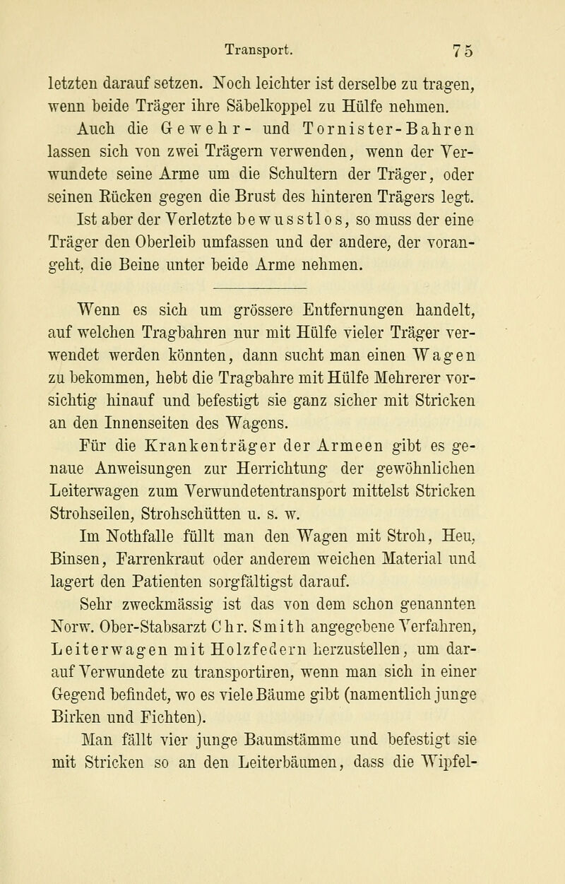 letzten darauf setzen. Noch leicMer ist derselbe zu tragen, wenn beide Träger ihre Säbelkoppel zu Hülfe nehmen. Auch die Gewehr- und Tornister-Bahren lassen sich von zwei Trägern verwenden, wenn der Ver- wundete seine Arme um die Schultern der Träger, oder seinen Eücken gegen die Brust des hinteren Trägers legt. Ist aber der Verletzte bewusstlos, so muss der eine Träger den Oberleib umfassen und der andere, der voran- geht, die Beine unter beide Arme nehmen. Wenn es sich um grössere Entfernungen handelt, auf welchen Tragbahren nur mit Hülfe vieler Träger ver- wendet werden könnten, dann sucht man einen Wagen zu bekommen, hebt die Tragbahre mit Hülfe Mehrerer vor- sichtig hinauf und befestigt sie ganz sicher mit Stricken an den Innenseiten des Wagens. Für die Krankenträger der Armeen gibt es ge- naue Anweisungen zur Herrichtung der gewöhnlichen Leiterwagen zum Verwundetentransport mittelst Stricken Strohseilen, Strohschütten u. s. w. Im Nothfalle füllt man den Wagen mit Stroh, Heu, Binsen, Farrenkraut oder anderem weichen Material und lagert den Patienten sorgfältigst darauf. Sehr zweckmässig ist das von dem schon genannten Norw. Ober-Stabsarzt Chr. Smith angegebene Verfahren, Leiterwagen mit Holzfedern herzustellen, um dar- auf Verwundete zu transportiren, wenn man sich in einer Gegend befindet, wo es viele Bäume gibt (namentlich junge Birken und Fichten). Man fällt vier junge Baumstämme und befestigt sie mit Stricken so an den Leiterbäumen, dass die Wipfel-