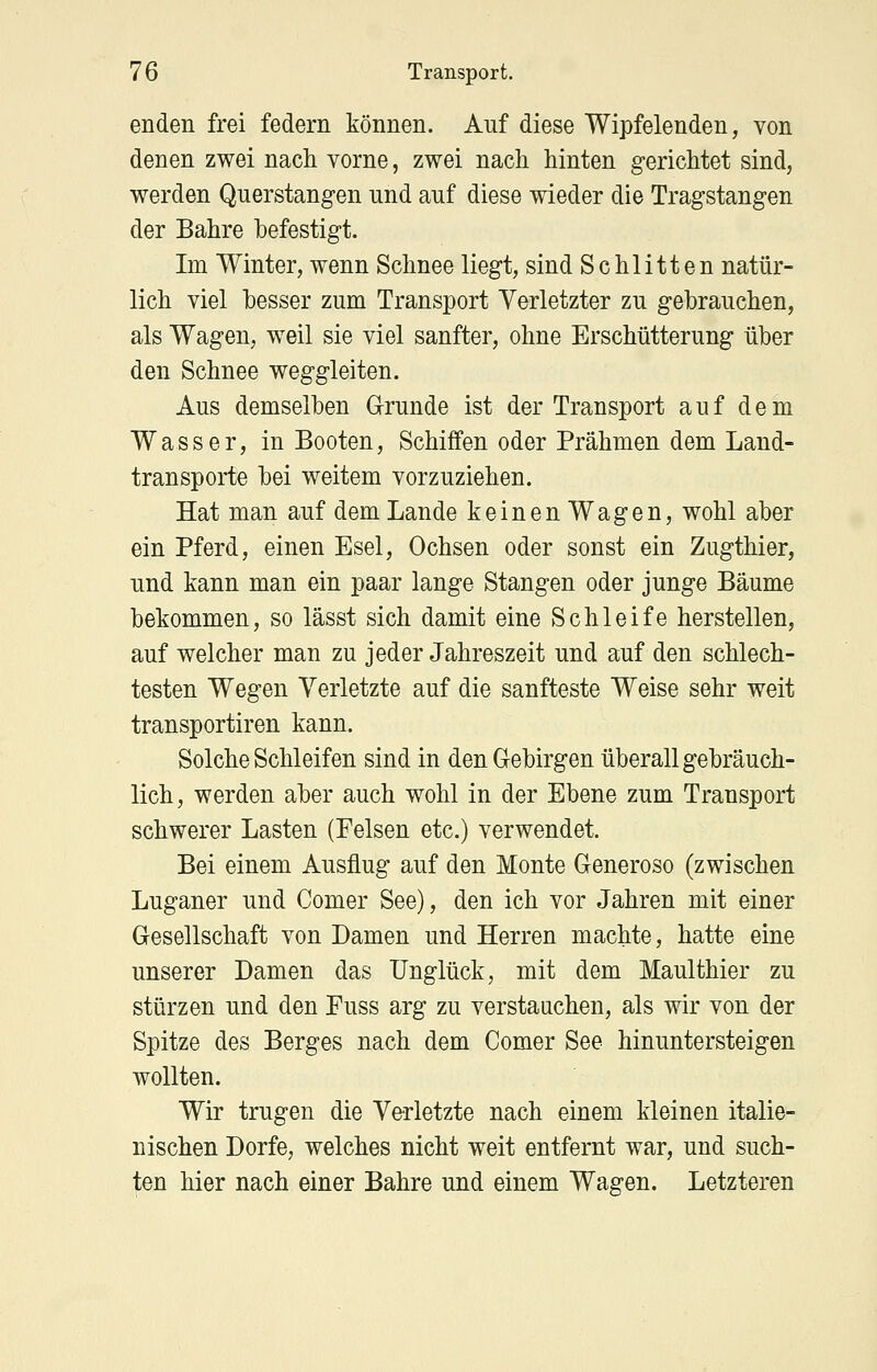 enden frei federn können. Auf diese Wipfelenden, von denen zwei nach vorne, zwei nach hinten gerichtet sind, werden Querstangen und auf diese wieder die Tragstangen der Bahre befestigt. Im Winter, wenn Schnee liegt, sind Schlitten natür- lich viel hesser zum Transport Verletzter zu gebrauchen, als Wagen, w^eil sie viel sanfter, ohne Erschütterung über den Schnee weggleiten. Aus demselben Grunde ist der Transport auf dem Wasser, in Booten, Schiffen oder Prähmen dem Land- transporte bei weitem vorzuziehen. Hat man auf dem Lande keinenWagen, wohl aber ein Pferd, einen Esel, Ochsen oder sonst ein Zugthier, und kann man ein paar lange Stangen oder junge Bäume bekommen, so lässt sich damit eine Schleife herstellen, auf welcher man zu jeder Jahreszeit und auf den schlech- testen Wegen Verletzte auf die sanfteste Weise sehr weit transportiren kann. Solche Schleifen sind in den Gebirgen überall gebräuch- lich, werden aber auch wohl in der Ebene zum Transport schwerer Lasten (Felsen etc.) verwendet. Bei einem Ausflug auf den Monte Generöse (zwischen Luganer und Comer See), den ich vor Jahren mit einer Gesellschaft von Damen und Herren machte, hatte eine unserer Damen das Unglück, mit dem Maulthier zu stürzen und den Fuss arg zu verstauchen, als wir von der Spitze des Berges nach dem Comer See hinuntersteigen wollten. Wir trugen die Ve-rletzte nach einem kleinen italie- nischen Dorfe, welches nicht weit entfernt war, und such- ten hier nach einer Bahre und einem Wagen. Letzteren