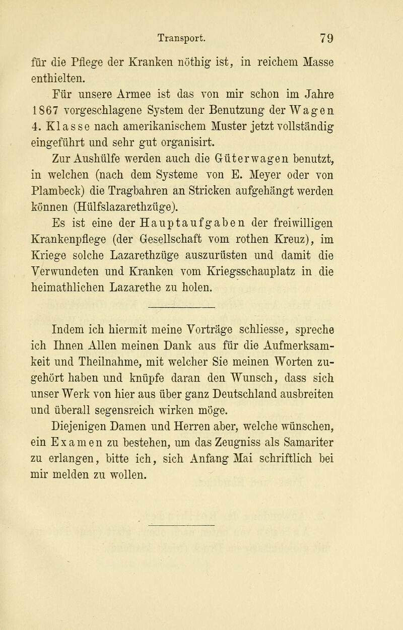 für die Pflege der Kranken nöthig ist, in reichem Masse enthielten. Für unsere Armee ist das von mir schon im Jahre 1867 vorgeschlagene System der Benutzung der Wagen 4. Klasse nach amerikanischem Muster jetzt vollständig eingeführt und sehr gut organisirt. Zur Aushülfe werden auch die G-üt er wagen benutzt, in welchen (nach dem Systeme von E. Meyer oder von Plamheck) die Tragbahren an Stricken aufgehängt werden können (Hülfslazarethzüge). Es ist eine der Hauptaufgaben der freiwilligen Krankenpflege (der Gesellschaft vom rothen Kreuz), im Kriege solche Lazarethzüge auszurüsten und damit die Verwundeten und Kranken vom Kriegsschauplatz in die heimathlichen Lazarethe zu holen. Indem ich hiermit meine Vorträge schliesse, spreche ich Ihnen Allen meinen Dank aus für die Aufmerksam- keit und Theilnahme, mit welcher Sie meinen Worten zu- gehört haben und knüpfe daran den Wunsch, dass sich unser Werk von hier aus über ganz Deutschland ausbreiten und überall segensreich wirken möge. Diejenigen Damen und Herren aber, welche wünschen, ein Examen zu bestehen, um das Zeugniss als Samariter zu erlangen, bitte ich, sich Anfang Mai schriftlich bei mir melden zu wollen.