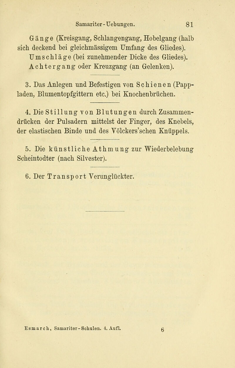 Gänge (Kreisgang, SchlangeDgang, Hobelgang (halb sich deckend hei gleichmässigem Umfang des Gliedes). Umschläge (bei zunehmender Dicke des Gliedes). Achtergang oder Kreuzgang (an Gelenken). 3. Das Anlegen und Befestigen von Schienen (Papp- laden, Blumentopfgittern etc.) bei Knochenbrüchen. 4. Die Stillung von Blutungen durch Zusammen- drücken der Pulsadern mittelst der Finger, des Knebels, der elastischen Binde und des Völckers'sehen Knüppels. 5. Die künstliche Athmung zur Wiederbelebung Scheintodter (nach Silvester). 6. Der Transport Verunglückter. Esmarcli, Samariter - Schulen. 4. AufL