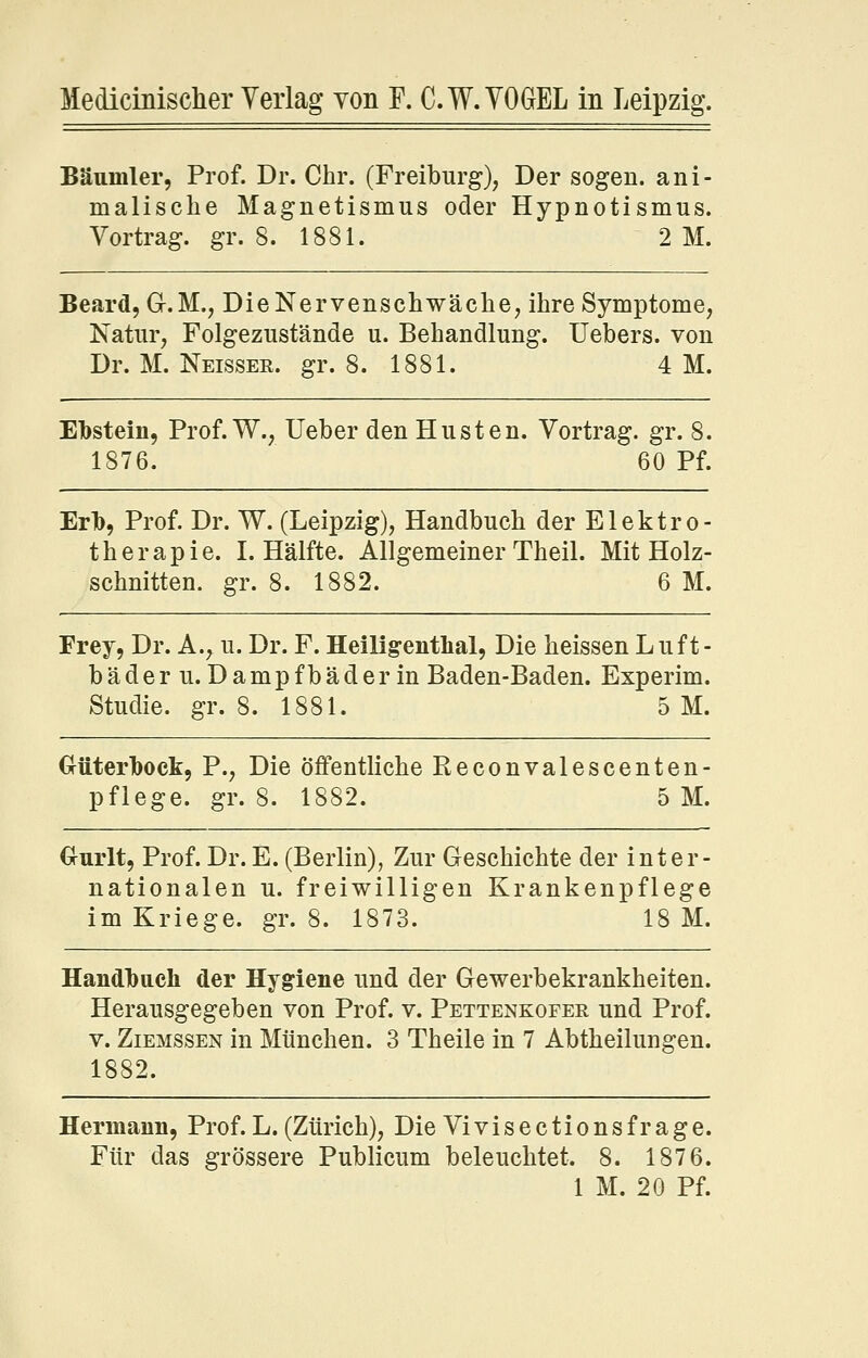 Bäumler, Prof. Dr. Chr. (Freiburg), Der sogen, ani- malisclie Magnetismus oder Hypnotismus. Vortrag, gr. 8. 1881. 2 M. Beard, G-.M., Die Nervenschwäche, ihre Symptome, Natur, Folgezustände u. Behandlung. Uebers. von Dr. M. Neisser. gr. 8. 1881. 4 M. Ebstein, Prof. W., Ueber den Husten. Vortrag, gr. 8. 1876. 60 Pf. Erb, Prof. Dr. W. (Leipzig), Handbuch der Elektro- therapie. I. Hälfte. Allgemeiner Theil. Mit Holz- schnitten, gr. 8. 1882. 6 M. Frey, Dr. A., u. Dr. F. Heiligenthal, Die heissen Luft- bäder u. Dampfbäder in Baden-Baden. Experim. Studie, gr. 8. 1881. 5 M. Oüterbock, P., Die öffentliche Reconvalescenten- pfiege. gr. 8. 1882. 5 M. €rurlt, Prof. Dr. E. (Berlin), Zur Geschichte der inter- nationalen u. freiwilligen Krankenpflege im Kriege, gr. 8. 1873. 18 M. Handbuch der Hygiene und der Gewerbekrankheiten. Herausgegeben von Prof. v. Pettenkofer und Prof. V. Ziemssen in München. 3 Theile in 7 Abtheilungen. 1882. Hermann, Prof. L. (Zürich), Die Vi vis ections frage. Für das grössere Publicum beleuchtet. 8. 187 6. 1 M. 20 Pf.