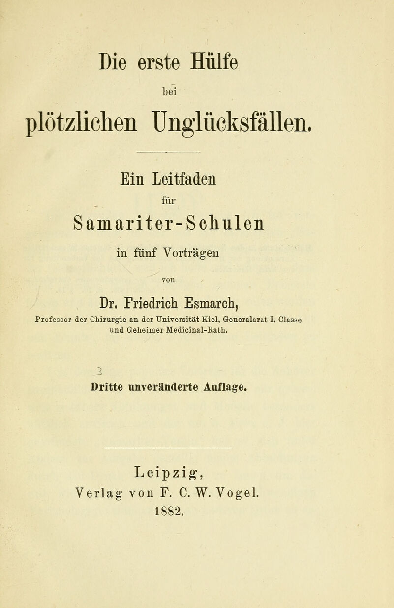 bei plötzlichen Unglücksfällen, Ein Leitfaden für Samariter-Schulen in fünf Vorträgen 7011 Dr. Friedrich Esmarch, Professor der Chirurgie an der Universität Kiel, Generalarzt I. Classe und Geheimer Medicinal-Eath. Dritte unveränderte Auflage. Leipzig, Verlag von F. C. W. Vogel. 1882,