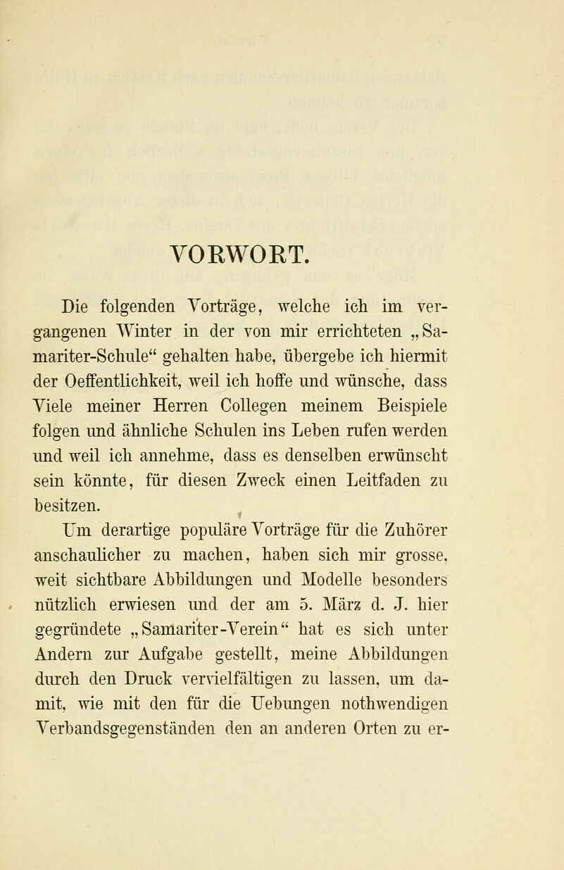 VORWORT. Die folgenden Vorträge, welche ich im ver- gangenen Winter in der von mir errichteten „Sa- mariter-Schule gehalten habe, übergebe ich hiermit der Oeffentlichkeit, weil ich hoffe und wünsche, dass Viele meiner Herren Collegen meinem Beispiele folgen und ähnliche Schulen ins Leben rufen werden und weil ich annehme, dass es denselben erwünscht sein könnte, für diesen Zweck einen Leitfaden zu besitzen. Um derartige populäre Vorträge für die Zuhörer anschaulicher zu machen, haben sich mir grosse, weit sichtbare Abbildungen und Modelle besonders nützlich erwiesen und der am 5. März d. J. hier gegründete „Samariter-Verein hat es sich unter Andern zur Aufgabe gestellt, meine Abbildungen durch den Druck vervielfältigen zu lassen, um da- mit, wie mit den für die Uebungen nothwendigen Verbandsgegenständen den an anderen Orten zu er-