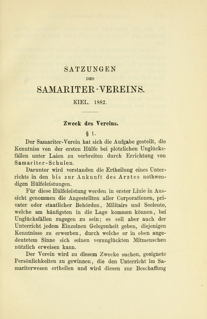 SATZUNGEN DES SAMARITER -VEREINS. KIEL. 1882. Zweck des Yereins. § 1. Der Samariter-Verein hat sich die Aufgabe gestellt, die Kenntniss von der ersten Hülfe bei plötzlichen Unglücks- fällen unter Laien zu verbreiten durch Errichtung von Samariter-Schulen. Darunter wird verstanden die Ertheilung eines Unter- richts in den bis zur Ankunft des Arztes nothwen- digen Hülfeleistungen. Für diese Hülfeleistung werden in erster Linie in Aus- sicht genommen die Angestellten aller Corporationen, pri- vater oder staatlicher Behörden, Militairs und Seeleute, welche am häufigsten in die Lage kommen können, bei Unglücksfällen zugegen zu sein; es soll aber auch der Unterricht jedem Einzelnen Gelegenheit geben, diejenigen Kenntnisse zu erwerben, durch welche er in oben ange- deutetem Sinne sich seinen verunglückten Mitmenschen nützlich erweisen kann. Der Verein wird zu diesem Zwecke suchen, geeignete Persönlichkeiten zu gewinnen, die den Unterricht im Sa- mariterwesen ertheilen und wird diesen zur Beschaffung