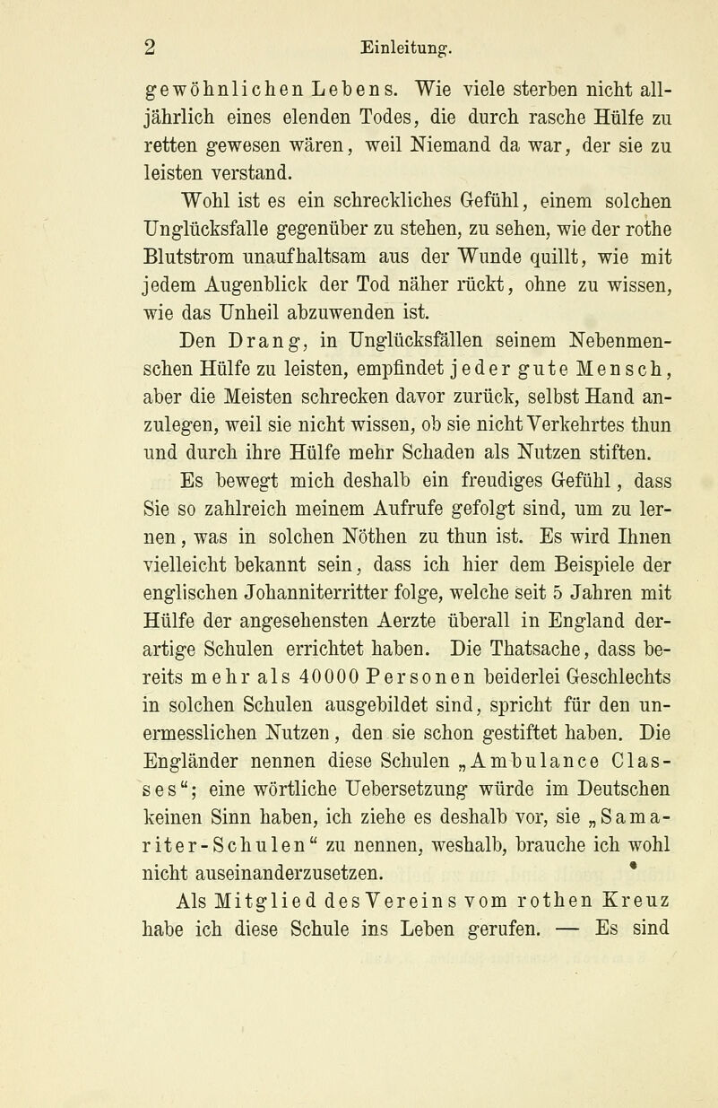 gewöhnlichen Lebens. Wie viele sterben nicht all- jährlich eines elenden Todes, die durch rasche Hülfe zu retten gewesen wären, weil Niemand da war, der sie zu leisten verstand. Wohl ist es ein schreckliches Gefühl, einem solchen Unglücksfalle gegenüber zu stehen, zu sehen, wie der rothe Blutstrom unaufhaltsam aus der Wunde quillt, wie mit jedem Augenblick der Tod näher rückt, ohne zu wissen, wie das Unheil abzuwenden ist. Den Drang, in Unglücksfällen seinem Nebenmen- schen Hülfe zu leisten, empfindet jedergute Mensch, aber die Meisten schrecken davor zurück, selbst Hand an- zulegen, weil sie nicht wissen, ob sie nicht Verkehrtes thun und durch ihre Hülfe mehr Schaden als Nutzen stiften. Es bewegt mich deshalb ein freudiges G-efühl, dass Sie so zahlreich meinem Aufrufe gefolgt sind, um zu ler- nen , was in solchen Nöthen zu thun ist. Es wird Ihnen vielleicht bekannt sein, dass ich hier dem Beispiele der englischen Johanniterritter folge, welche seit 5 Jahren mit Hülfe der angesehensten Aerzte überall in England der- artige Schulen errichtet haben. Die Thatsache, dass be- reits mehr als 40000Personen beiderlei Geschlechts in solchen Schulen ausgebildet sind, spricht für den un- ermesslichen Nutzen, den sie schon gestiftet haben. Die Engländer nennen diese Schulen „Ambulance Clas- s e su; eine wörtliche Uebersetzung würde im Deutschen keinen Sinn haben, ich ziehe es deshalb vor, sie „Sama- riter-Schulen zu nennen, weshalb, brauche ich wohl nicht auseinanderzusetzen. Als Mitglied desVereins vom rothen Kreuz habe ich diese Schule ins Leben gerufen. — Es sind