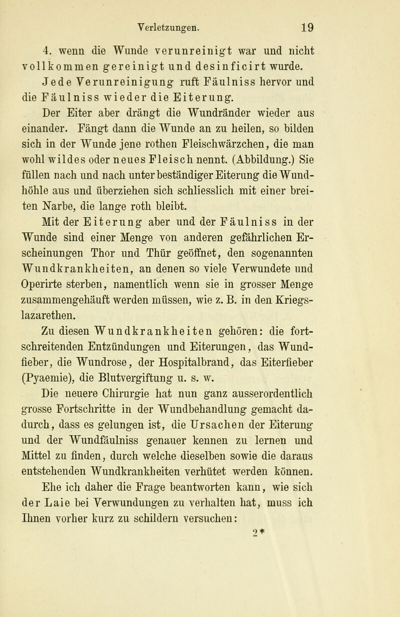 4. wenn die Wunde verunreinigt war und nicht vollkommen gereinigt und desinficirt wurde. Jede Verunreinigung ruft Fäulniss hervor und die Fäulniss wieder die Eiterung. Der Eiter aber drängt die Wundränder wieder aus einander. Fängt dann die Wunde an zu heilen, so bilden sich in der Wunde jene rothen Fleisch Wärzchen, die man wohl wildes oder neues Fleisch nennt. (Abbildung.) Sie füllen nach und nach unter beständiger Eiterung die Wund- höhle aus und überziehen sich schliesslich mit einer brei- ten Narbe, die lange roth bleibt. Mit der Eiterung aber und der Fäulniss in der Wunde sind einer Menge von anderen gefährlichen Er- scheinungen Thor und Thür geöffnet, den sogenannten Wundkrankheiten, an denen so viele Verwundete und Operirte sterben, namentlich wenn sie in grosser Menge zusammengehäuft werden müssen, wie z. B. in den Kriegs- lazarethen. Zu diesen Wundkrankheiten gehören: die fort- schreitenden Entzündungen und Eiterungen, das Wund- fieber, die Wundrose, der Hospitalbrand, das Eiterfieber (Pyaemie), die Blutvergiftung u. s. w. Die neuere Chirurgie hat nun ganz ausserordentlich grosse Fortschritte in der Wundbehandlung gemacht da- durch, dass es gelungen ist, die Ursachen der Eiterung und der Wundfäulniss genauer kennen zu lernen und Mittel zu finden, durch welche dieselben sowie die daraus entstehenden Wundkrankheiten verhütet werden können. Ehe ich daher die Frage beantworten kann, wie sich der Laie bei Verwundungen zu verhalten hat, muss ich Ihnen vorher kurz zu schildern versuchen: 9*