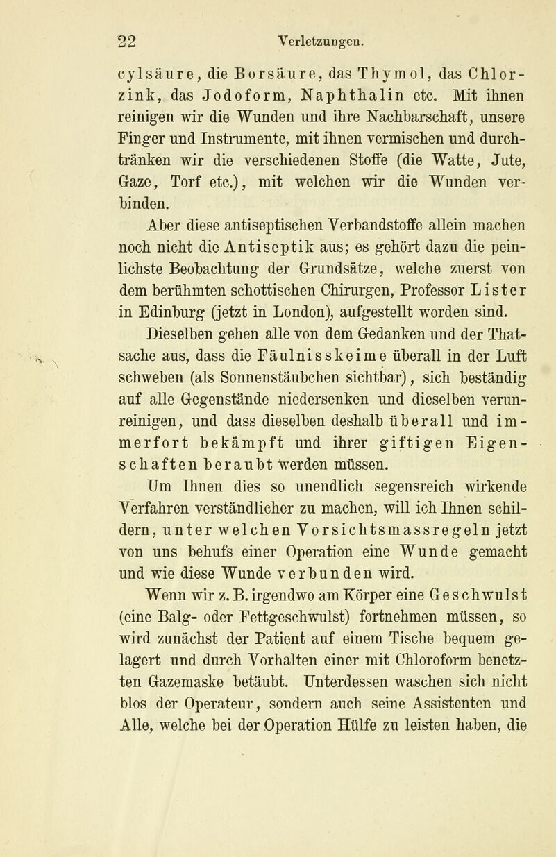 cylsäure, die Borsäure, das Thymol, das Chlor- zink, das Jodoform, Naphthalin etc. Mit ihnen reinigen wir die Wunden und ihre Nachbarschaft, unsere Finger und Instrumente, mit ihnen vermischen und durch- tränken wir die verschiedenen Stoffe (die Watte, Jute, Gaze, Torf etc.), mit welchen wir die Wunden ver- binden. Aber diese antiseptischen Verbandstoffe allein machen noch nicht die Antiseptik aus; es gehört dazu die pein- lichste Beobachtung der Grundsätze, welche zuerst von dem berühmten schottischen Chirurgen, Professor L i s t e r in Edinburg (jetzt in London), aufgestellt worden sind. Dieselben gehen alle von dem Gedanken und der That- sache aus, dass die Fäulnisskeime überall in der Luft schweben (als Sonnenstäubchen sichtbar), sich beständig auf alle Gegenstände niedersenken und dieselben verun- reinigen, und dass dieselben deshalb überall und im- merfort bekämpft und ihrer giftigen Eigen- schaften beraubt Verden müssen. Um Ihnen dies so unendlich segensreich wirkende Verfahren verständlicher zu machen, will ich Ihnen schil- dern, unter welchen Vorsichtsmassregeln jetzt von uns behufs einer Operation eine Wunde gemacht und wie diese Wunde verbunden wird. Wenn wir z. B. irgendwo am Körper eine Geschwulst (eine Balg- oder Fettgeschwulst) fortnehmen müssen, so wird zunächst der Patient auf einem Tische bequem ge- lagert und durch Vorhalten einer mit Chloroform benetz- ten Gazemaske betäubt. Unterdessen waschen sich nicht blos der Operateur, sondern auch seine Assistenten und Alle, welche bei der Operation Hülfe zu leisten haben, die