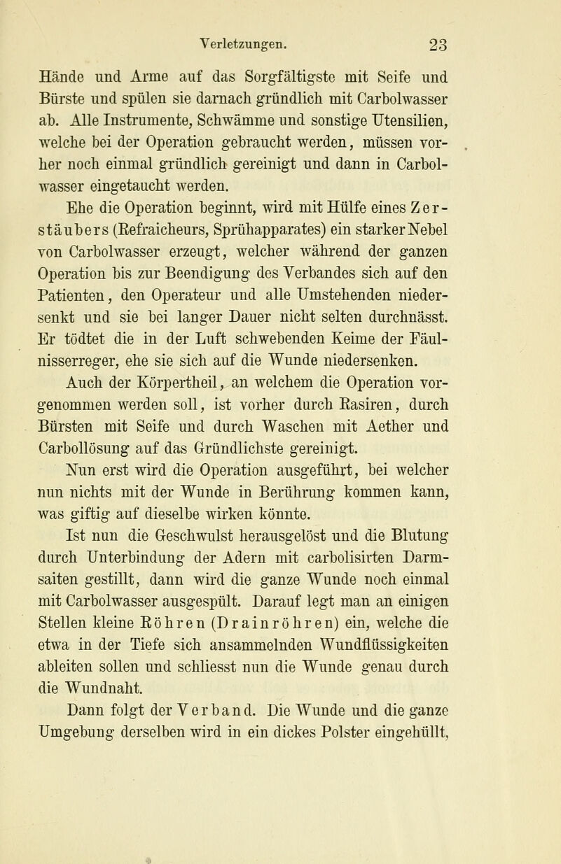 Hände und Arme auf das Sorgfältigste mit Seife und Bürste und spülen sie darnach gründlich mit Carbolwasser ab. Alle Instrumente, Schwämme und sonstige Utensilien, welche bei der Operation gebraucht werden, müssen vor- her noch einmal gründlich gereinigt und dann in Carbol- wasser eingetaucht werden. Ehe die Operation beginnt, wird mit Hülfe eines Zer- stäubers (Refraicheurs, Sprühapparates) ein starker Nebel von Carbolwasser erzeugt, welcher während der ganzen Operation bis zur Beendigung des Verbandes sich auf den Patienten, den Operateur und alle Umstehenden nieder- senkt und sie bei langer Dauer nicht selten durchnässt. Er tödtet die in der Luft schwebenden Keime der Eäul- nisserreger, ehe sie sich auf die Wunde niedersenken. Auch der Körpertheil, an welchem die Operation vor- genommen werden soll, ist vorher durch Rasiren, durch Bürsten mit Seife und durch Waschen mit Aether und Carbollösung auf das Gründlichste gereinigt. Nun erst wird die Operation ausgeführt, bei welcher nun nichts mit der Wunde in Berührung kommen kann, was giftig auf dieselbe wirken könnte. Ist nun die Geschwulst herausgelöst und die Blutung durch Unterbindung der Adern mit carbolisirten Darm- saiten gestillt, dann wird die ganze Wunde noch einmal mit Carbolwasser ausgespült. Darauf legt man an einigen Stellen kleine Röhren (Drainröhren) ein, welche die etwa in der Tiefe sich ansammelnden Wundflüssigkeiten ableiten sollen und schliesst nun die Wunde genau durch die Wundnaht. Dann folgt der Verband. Die Wunde und die ganze Umgebung derselben wird in ein dickes Polster eingehüllt,