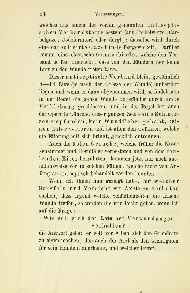 welches aus einem der vorhin genannten antisepti- schen Verbandstoffe besteht (ans Carbolwatte, Car- bolgaze, Jodoformtorf oder dergl.); dasselbe wird durch eine carbolisirte Gazebinde festgewickelt. Darüber kommt eine elastische Gum inibinde, welche den Ver- band so fest andrückt, dass von den Bändern her keine Luft zu der Wunde treten kann. Dieser antiseptische Verband bleibt gewöhnlich 8—14 Tage (je nach der Grösse der Wunde) unberührt liegen und wenn er dann abgenommen wird, so findet man in der Regel die ganze Wunde vollständig durch erste Verklebung geschlossen, und in der Eegel hat auch der Operirte während dieser ganzen Zeit keine Schmer- zen empfunden, kein Wundfieber gehabt, kei- nen Eiter verloren und ist allen den Gefahren, welche die Eiterung mit sich bringt, glücklich entronnen. Auch die üblen Gerüche, welche früher die Kran- kenzimmer und Hospitäler verpesteten und von dem fau- lenden Eiter herrührten, kommen jetzt nur noch aus- nahmsweise vor in solchen Fällen, welche nicht von An- fang an antiseptisch behandelt werden konnten. Wenn ich Ihnen nun gezeigt habe, mit welcher Sorgfalt und Vorsicht wir Aerzte zu verhüten suchen, dass irgend welche Schädlichkeiten die frische Wunde treffen, so werden Sie mir Eecht geben, wenn ich auf die Frage: Wie soll sich der Laie bei Verwundungen verhalten? die Antwort gebe: er soll vor Allem sich den Grundsatz zu eigen machen, den auch der Arzt als den wichtigsten für sein Handeln anerkennt, und welcher lautet: