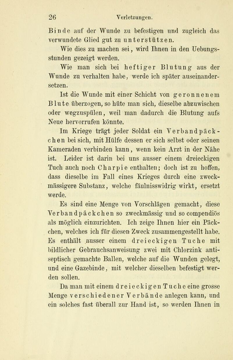 Binde auf der Wunde zu befestigen und zugleich das verwundete Glied gut zu unterstützen. Wie dies zu machen sei, wird Ihnen in den Uebungs- stunden gezeigt werden. Wie man sich bei heftiger Blutung aus der Wunde zu verhalten habe, werde ich später auseinander- setzen. Ist die Wunde mit einer Schicht von geronnenem Blute überzogen, so hüte man sich, dieselbe abzuwischen oder wegzuspülen, weil man dadurch die Blutung aufs Neue hervorrufen könnte. Im Kriege trägt jeder Soldat ein Verbandpäck- chen bei sich, mit Hülfe dessen er sich selbst oder seinen Kameraden verbinden kann, wenn kein Arzt in der Nähe ist. Leider ist darin bei uns ausser einem dreieckigen Tuch auch noch Charpie enthalten; doch ist zu hoffen, dass dieselbe im Fall eines Krieges durch eine Zweck- massigere Substanz, welche fäulnisswidrig wirkt, ersetzt werde. Es sind eine Menge von Vorschlägen gemacht, diese Verbandpäckchen so zweckmässig und so compendiös als möglich einzurichten. Ich zeige Ihnen hier ein Päck- chen, welches ich für diesen Zweck zusammengestellt habe. Es enthält ausser einem dreieckigen Tuche mit bildlicher Gebrauchsanweisung zwei mit Chlorzink anti- septisch gemachte Ballen, welche auf die Wunden gelegt, und eine Gazebinde, mit welcher dieselben befestigt wer- den sollen. Da man mit einem dreieckigen Tuche eine grosse Menge verschiedener Verbände anlegen kann, und ein solches fast überall zur Hand ist, so werden Ihnen in