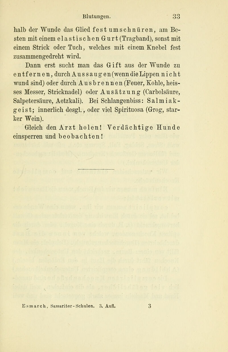 halb der Wunde das Glied fest umschnüren, am Be- sten mit einem elastischenG-urt (Tragband), sonst mit einem Strick oder Tuch, welches mit einem Knebel fest zusammengedreht wird. Dann erst sucht man das G i f t aus der Wunde zu entfernen, durch Aus saugen(wenndieLippen nicht wund sind) oder durch Ausbrennen (Feuer, Kohle, heis- ses Messer, Stricknadel) oder Ausätzung (Carbolsäure, Salpetersäure, Aetzkali). Bei Schlangenbiss: Salmiak- geist; innerlich desgl., oder viel Spirituosa (Grog, star- ker Wein). Gleich den Arzt holen! Verdächtige Hunde einsperren und beobachten! Esmarch, Samariter-Schulen. 3. Aufl.