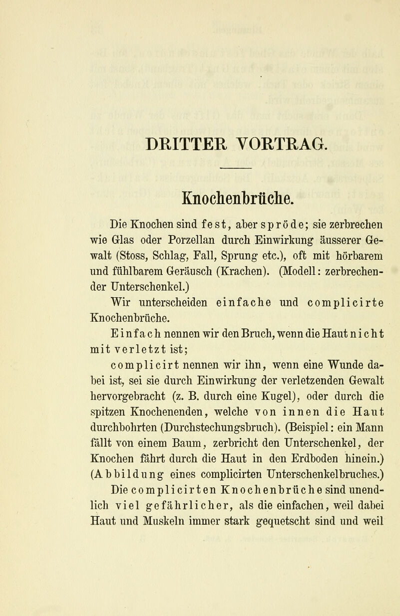 DRITTER VORTRAG. Knochenbrüche. Die Knochen sind fest, aber spröde; sie zerbrechen wie G-las oder Porzellan durch Einwirkung äusserer Ge- walt (Stoss, Schlag, Fall, Sprung etc.), oft mit hörbarem und fühlbarem Geräusch (Krachen). (Modell: zerbrechen- der Unterschenkel.) Wir unterscheiden einfache und complicirte Knochenbrüche. Einfach nennen wir den Bruch, wenn die Haut nicht mit verletzt ist; complicirt nennen wir ihn, wenn eine Wunde da- bei ist, sei sie durch Einwirkung der verletzenden Gewalt hervorgebracht (z. B. durch eine Kugel), oder durch die spitzen Knochenenden, welche von innen die Haut durchbohrten (Durchstechungsbruch). (Beispiel: ein Mann fällt von einem Baum, zerbricht den Unterschenkel, der Knochen fährt durch die Haut in den Erdboden hinein.) (Abbildung eines complicirten Unterschenkelbruches.) Die complicirten Knochenbrüche sind unend- lich viel gefährlicher, als die einfachen, weil dabei Haut und Muskeln immer stark gequetscht sind und weil