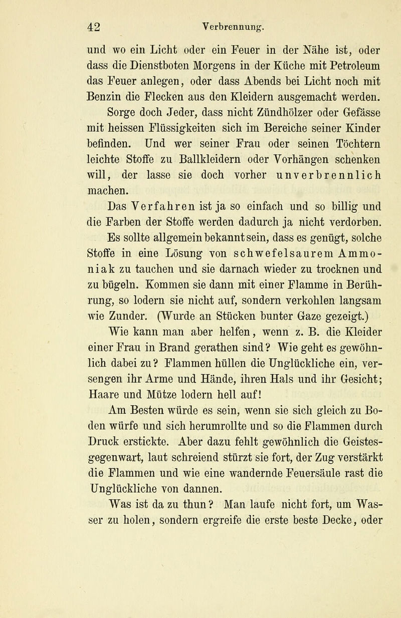 und wo ein Licht oder ein Feuer in der Nähe ist, oder dass die Dienstboten Morgens in der Küche mit Petroleum das Feuer anlegen, oder dass Abends bei Licht noch mit Benzin die Flecken aus den Kleidern ausgemacht werden. Sorge doch Jeder, dass nicht Zündhölzer oder Gefässe mit heissen Flüssigkeiten sich im Bereiche seiner Kinder befinden. Und wer seiner Frau oder seinen Töchtern leichte Stoffe zu Ballkleidern oder Vorhängen schenken will, der lasse sie doch vorher unverbrennlich machen. Das Verfahren ist ja so einfach und so billig und die Farben der Stoffe werden dadurch ja nicht verdorben. Es sollte allgemein bekannt sein, dass es genügt, solche Stoffe in eine Lösung von schwefelsaurem Ammo- niak zu tauchen und sie darnach wieder zu trocknen und zu bügeln. Kommen sie dann mit einer Flamme in Berüh- rung, so lodern sie nicht auf, sondern verkohlen langsam wie Zunder. (Wurde an Stücken bunter Gaze gezeigt.) Wie kann man aber helfen, wenn z. B. die Kleider einer Frau in Brand gerathen sind ? Wie geht es gewöhn- lich dabei zu ? Flammen hüllen die Unglückliche ein, ver- sengen ihr Arme und Hände, ihren Hals und ihr Gesicht; Haare und Mütze lodern hell auf! Am Besten würde es sein, wenn sie sich gleich zu Bo- den würfe und sich herumrollte und so die Flammen durch Druck erstickte. Aber dazu fehlt gewöhnlich die Geistes- gegenwart, laut schreiend stürzt sie fort, der Zug verstärkt die Flammen und wie eine wandernde Feuersäule rast die Unglückliche von dannen. Was ist da zu thun ? Man laufe nicht fort, um Was- ser zu holen, sondern ergreife die erste beste Decke, oder