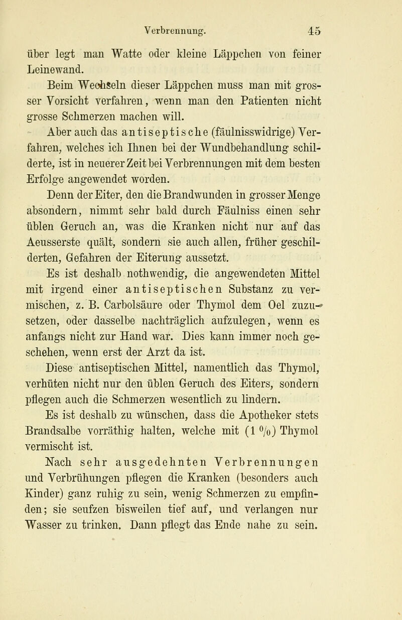 über legt man Watte oder kleine Läppchen von feiner Leinewand. Beim Wechseln dieser Läppchen mnss man mit gros- ser Vorsicht verfahren, wenn man den Patienten nicht grosse Schmerzen machen will. Aber auch das antiseptische (fäulnisswidrige) Ver- fahren, welches ich Ihnen bei der Wundbehandlung schil- derte, ist in neuerer Zeit bei Verbrennungen mit dem besten Erfolge angewendet worden. Denn der Eiter, den die Brandwunden in grosser Menge absondern, nimmt sehr bald durch Fäulniss einen sehr üblen Geruch an, was die Kranken nicht nur auf das Aeusserste quält, sondern sie auch allen, früher geschil- derten, Gefahren der Eiterung aussetzt. Es ist deshalb nothwendig, die angewendeten Mittel mit irgend einer antiseptischen Substanz zu ver- mischen, z. B. Carbolsäure oder Thymol dem Oel zuzu-- setzen, oder dasselbe nachträglich aufzulegen, wenn es anfangs nicht zur Hand war. Dies kann immer noch ge- schehen, wenn erst der Arzt da ist. Diese antiseptischen Mittel, namentlich das Thymol, verhüten nicht nur den üblen Geruch des Eiters, sondern pflegen auch die Schmerzen wesentlich zu lindern. Es ist deshalb zu wünschen, dass die Apotheker stets Brandsalbe vorräthig halten, welche mit (1 %) Thymol vermischt ist. Nach sehr ausgedehnten Verbrennungen und Verbrühungen pflegen die Kranken (besonders auch Kinder) ganz ruhig zu sein, wenig Schmerzen zu empfin- den; sie seufzen bisweilen tief auf, und verlangen nur Wasser zu trinken. Dann pflegt das Ende nahe zu sein.