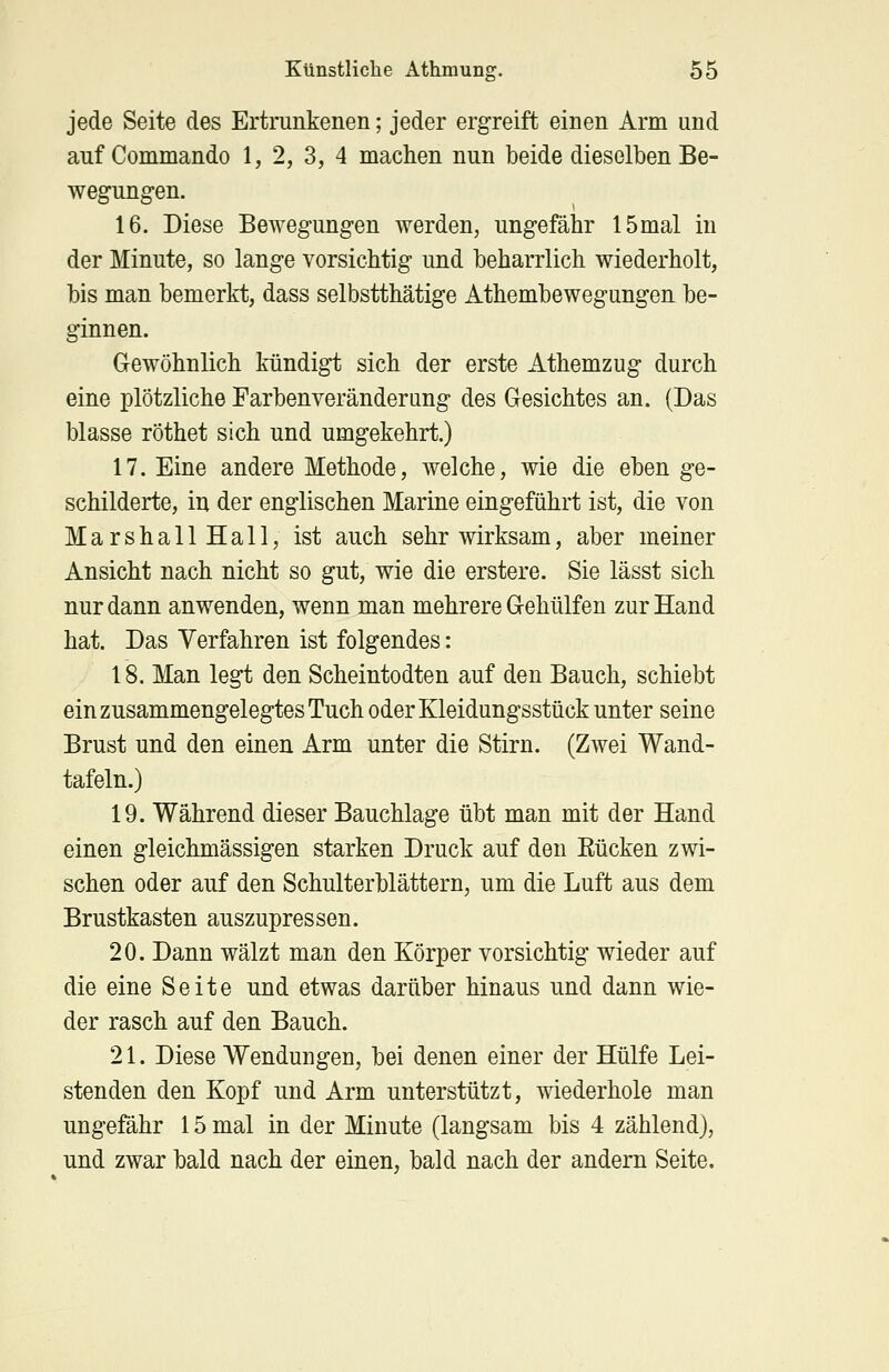 jede Seite des Ertrunkenen; jeder ergreift einen Arm und auf Commando 1, 2, 3, 4 machen nun beide dieselben Be- wegungen. 16. Diese Bewegungen werden, ungefähr 15mal in der Minute, so lange vorsichtig und beharrlich wiederholt, bis man bemerkt, dass selbstthätige Athembewegungen be- ginnen. Gewöhnlich kündigt sich der erste Athemzug durch eine plötzliche Farbenveränderung des Gesichtes an. (Das blasse röthet sich und umgekehrt.) 17. Eine andere Methode, welche, wie die eben ge- schilderte, in der englischen Marine eingeführt ist, die von MarshallHall, ist auch sehr wirksam, aber meiner Ansicht nach nicht so gut, wie die erstere. Sie lässt sich nur dann anwenden, wenn man mehrere Gehülfen zur Hand hat. Das Verfahren ist folgendes: 18. Man legt den Scheintodten auf den Bauch, schiebt ein zusammengelegtes Tuch oder Kleidungsstück unter seine Brust und den einen Arm unter die Stirn. (Zwei Wand- tafeln.) 19. Während dieser Bauchlage übt man mit der Hand einen gleichmässigen starken Druck auf den Kücken zwi- schen oder auf den Schulterblättern, um die Luft aus dem Brustkasten auszupressen. 20. Dann wälzt man den Körper vorsichtig wieder auf die eine Seite und etwas darüber hinaus und dann wie- der rasch auf den Bauch. 21. Diese Wendungen, bei denen einer der Hülfe Lei- stenden den Kopf und Arm unterstützt, wiederhole man ungefähr 15 mal in der Minute (langsam bis 4 zählend), und zwar bald nach der einen, bald nach der andern Seite.