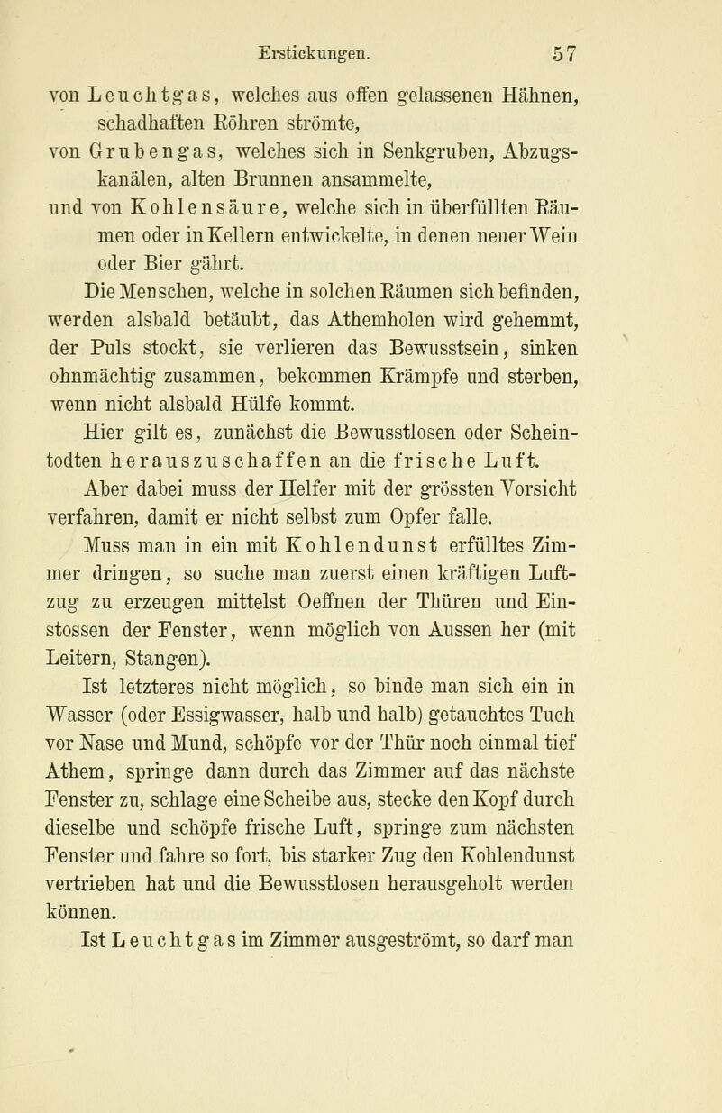 von Leuchtgas, welches aus offen gelassenen Hähnen, schadhaften Köhren strömte, von Grubengas, welches sich in Senkgruben, Abzugs- kanälen, alten Brunnen ansammelte, und von Kohlensäure, welche sich in überfüllten Räu- men oder in Kellern entwickelte, in denen neuer Wein oder Bier gährt. Die Menschen, welche in solchen Eäumen sich befinden, werden alsbald betäubt, das Athemholen wird gehemmt, der Puls stockt, sie verlieren das Bewusstsein, sinken ohnmächtig zusammen, bekommen Krämpfe und sterben, wenn nicht alsbald Hülfe kommt. Hier gilt es, zunächst die Bewusstlosen oder Schein- todten herauszuschaffen an die frische Luft. Aber dabei muss der Helfer mit der grössten Vorsicht verfahren, damit er nicht selbst zum Opfer falle. Muss man in ein mit Kohlendunst erfülltes Zim- mer dringen, so suche man zuerst einen kräftigen Luft- zug zu erzeugen mittelst Oeflnen der Thüren und Ein- stossen der Fenster, wenn möglich von Aussen her (mit Leitern, Stangen). Ist letzteres nicht möglich, so binde man sich ein in Wasser (oder Essigwasser, halb und halb) getauchtes Tuch vor Nase und Mund, schöpfe vor der Thür noch einmal tief Athem, springe dann durch das Zimmer auf das nächste Fenster zu, schlage eine Scheibe aus, stecke den Kopf durch dieselbe und schöpfe frische Luft, springe zum nächsten Fenster und fahre so fort, bis starker Zug den Kohlendunst vertrieben hat und die Bewusstlosen herausgeholt werden können. Ist L e u c h t g a s im Zimmer ausgeströmt, so darf man