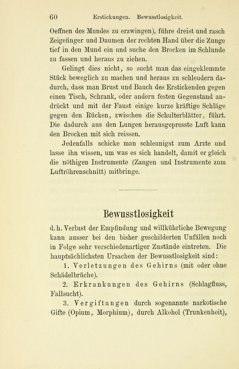 Oeffnen des Mundes zu erzwingen), führe dreist und rasch Zeigefinger und Daumen der rechten Hand über die Zunge tief in den Mund ein und suche den Brocken im Schlünde zu fassen und heraus zu ziehen. Gelingt dies nicht, so sucht man das eingeklemmte Stück beweglich zu machen und heraus zu schleudern da- durch, dass man Brust und Bauch des Erstickenden gegen einen Tisch, Schrank, oder andern festen Gegenstand an- drückt und mit der Faust einige kurze kräftige Schläge gegen den Rücken, zwischen die Schulterblätter, führt. Die dadurch aus den Lungen herausgepresste Luft kann den Brocken mit sich reissen. Jedenfalls schicke man schleunigst zum Arzte und lasse ihn wissen, um was es sich handelt, damit er gleich die nöthigen Instrumente (Zaugen und Instrumente zum Luftröhrenschnitt) mitbringe. Bewusstlosigkeit d. h. Verlust der Empfindung und willkührliche Bewegung kann ausser bei den bisher geschilderten Unfällen noch in Folge sehr verschiedenartiger Zustände eintreten. Die hauptsächlichsten Ursachen der Bewusstlosigkeit sind: 1. Verletzungen des Gehirns (mit oder ohne Schädelbrüche). 2. Erkrankungen des Gehirns (Schlagfluss, Fallsucht). 3. Vergiftungen durch sogenannte narkotische Gifte (Opium, Morphium), durch Alkohol (Trunkenheit),