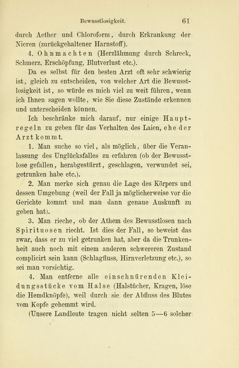 durch Aethcr und Chloroform, durch Erkrankung der Nieren (zurückgehaltener Harnstoff). 4. Ohnmächten (Herzlähmung durch Schreck, Schmerz, Erschöpfung, Blutverlust etc.). Da es selbst für den besten Arzt oft sehr schwierig ist, gleich zu entscheiden, von welcher Art die Bewusst- losigkeit ist, so würde es mich viel zu weit führen, wenn ich Ihnen sagen wollte, wie Sie diese Zustände erkennen und unterscheiden können. Ich beschränke mich darauf, nur einige Haupt- regeln zu geben für das Verhalten des Laien, ehe der Arzt kommt. 1. Man suche so viel, als möglich, über die Veran- lassung des Unglücksfalles zu erfahren (ob der Bewusst- lose gefallen, herabgestürzt, geschlagen, verwundet sei, getrunken habe etc.). 2. Man merke sich genau die Lage des Körpers und dessen Umgebung (weil der Fall ja möglicherweise vor die Gerichte kommt und man dann genaue Auskunft zu geben hat). 3. Man rieche, ob der Athem des Bewusstlosen nach Spirituosen riecht. Ist dies der Fall, so beweist das zwar, dass er zu viel getrunken hat, aber da die Trunken- heit auch noch mit einem anderen schwereren Zustand complicirt sein kann (Schlagfluss, Hirnverletzung etc.), so sei man vorsichtig. 4. Man entferne alle einschnürenden Klei- dungsstücke vom Halse (Halstücher, Kragen, löse die Hemdknöpfe), weil durch sie der Abfluss des Blutes vom Kopfe gehemmt wird. (Unsere Landleute tragen nicht selten 5—6 solcher