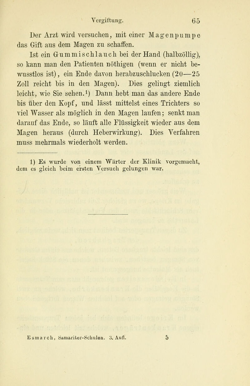 Der Arzt wird versuchen, mit einer Magen pumpe das Gift aus dem Magen zu schaffen. Ist ein G-ummischlauch bei der Hand (halbzöllig), so kann man den Patienten nöthigen (wenn er nicht be- wusstlos ist), ein Ende davon herabzuschlucken(20—25 Zoll reicht bis in den Magen). Dies gelingt ziemlich leicht, wie Sie sehen.1) Dann hebt man das andere Ende bis über den Kopf, und lässt mittelst eines Trichters so viel Wasser als möglich in den Magen laufen; senkt man darauf das Ende, so läuft alle Flüssigkeit wieder aus dem Magen heraus (durch Heberwirkung). Dies Verfahren muss mehrmals wiederholt werden. 1) Es wurde von einem Wärter der Klinik vorgemacht, dem es gleich beim ersten Versuch gelungen war. Esinarck, Samariter-Schulen, o. Aufl.