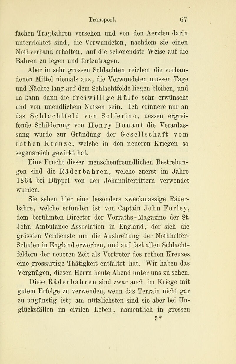 fachen Tragbahren versehen und von den Aerzten darin unterrichtet sind, die Verwundeten, nachdem sie einen Nothverband erhalten, auf die schonendste Weise auf die Bahren zu legen und fortzutragen. Aber in sehr grossen Schlachten reichen die vorhan- denen Mittel niemals aus, die Verwundeten müssen Tage und Nächte lang auf dem Schlachtfelde liegen bleiben, und da kann dann die freiwillige Hülfe sehr erwünscht und von unendlichem Nutzen sein. Ich erinnere nur an das Schlachtfeld von Solferino, dessen ergrei- fende Schilderung von Henry Dunant die Veranlas- sung wurde zur Gründung der Gesellschaft vom rothen Kreuze, welche in den neueren Kriegen so segensreich gewirkt hat. Eine Frucht dieser menschenfreundlichen Bestrebun- gen sind die Räderbahren, welche zuerst im Jahre 1864 bei Düppel von den Johanniterrittern verwendet wurden. Sie sehen hier eine besonders zweckmässige Räder- bahre, welche erfunden ist von Captain John Furley, dem berühmten Director der Vorraths - Magazine der St. John Ambulance Association in England, der sich die grössten Verdienste um die Ausbreitimg der Nothhelfer- Schulen in England erworben, und auf fast allen Schlacht- feldern der neueren Zeit als Vertreter des rothen Kreuzes eine grossartige Thätigkeit entfaltet hat. Wir haben das Vergnügen, diesen Herrn heute Abend unter uns zu sehen. Diese Räderbahren sind zwar auch im Kriege mit gutem Erfolge zu verwenden, wenn das Terrain nicht gar zu ungünstig ist; am nützlichsten sind sie aber bei Un- glücksfällen im civilen Leben, namentlich in grossen 5*