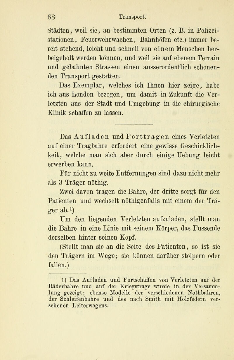 Städten, weil sie, an bestimmten Orten (z. B. in Polizei- stationen, Feuerwehrwachen, Bahnhöfen etc.) immer be- reit stehend, leicht und schnell von einem Menschen her- beigeholt werden können, und weil sie auf ebenem Terrain und gebahnten Strassen einen ausserordentlich schonen- den Transport gestatten. Das Exemplar, welches ich Ihnen hier zeige, habe ich aus London bezogen, um damit in Zukunft die Ver- letzten aus der Stadt und Umgebung in die chirurgische Klinik schaffen zu lassen. Das Aufladen und Forttragen eines Verletzten auf einer Tragbahre erfordert eine gewisse Geschicklich- keit, welche man sich aber durch einige Uebung leicht erwerben kann. Für nicht zu weite Entfernungen sind dazu nicht mehr als 3 Träger nöthig. Zwei davon tragen die Bahre, der dritte sorgt für den Patienten und wechselt nöthigenfalls mit einem der Trä- ger ab.1) Um den liegenden Verletzten aufzuladen, stellt man die Bahre in eine Linie mit seinem Körper, das Fussende derselben hinter seinen Kopf. (Stellt man sie an die Seite des Patienten, so ist sie den Trägern im Wege; sie können darüber stolpern oder fallen.) 1) Das Aufladen und Fortschaffen von Verletzten auf der Räderbahre und auf der Kriegstrage wurde in der Versamm- lung gezeigt; ebenso Modelle der verschiedenen Nothbahren, der Schleifenbahre und des nach Smith mit Holzfedern ver- sehenen Leiterwagens.