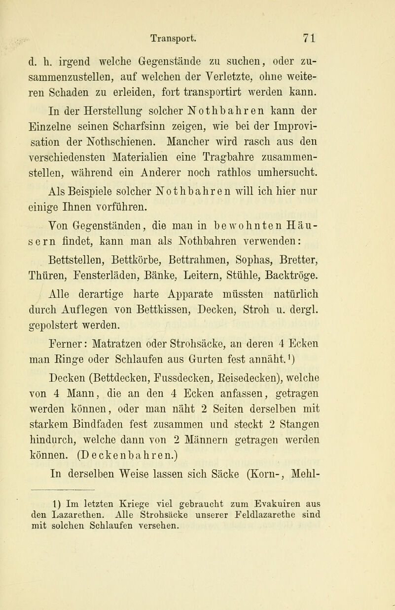 d. h. irgend welche Gegenstände zu suchen, oder zu- sammenzustellen, auf welchen der Verletzte, ohne weite- ren Schaden zu erleiden, fort transportirt werden kann. In der Herstellung solcher Nothbahren kann der Einzelne seinen Scharfsinn zeigen, wie bei der Improvi- sation der Nothschienen. Mancher wird rasch aus den verschiedensten Materialien eine Tragbahre zusammen- stellen, während ein Anderer noch rathlos umhersucht. Als Beispiele solcher Nothbahren will ich hier nur einige Ihnen vorführen. Von Gegenständen, die man in bewohnten Häu- sern findet, kann man als Nothbahren verwenden: Bettstellen, Bettkörbe, Bettrahmen, Sophas, Bretter, Thüren, Fensterläden, Bänke, Leitern, Stühle, Backtröge. Alle derartige harte Apparate müssten natürlich durch Auflegen von Bettkissen, Decken, Stroh u. dergl. gepolstert werden. Ferner: Matratzen oder Strohsäcke, an deren 4 Ecken man Ringe oder Schlaufen aus Gurten fest annäht.1) Decken (Bettdecken, Fussdecken, Eeisedecken), welche von 4 Mann, die an den 4 Ecken anfassen, getragen werden können, oder man näht 2 Seiten derselben mit starkem Bindfaden fest zusammen und steckt 2 Stangen hindurch, welche dann von 2 Männern getragen werden können. (Deckenbahren.) In derselben Weise lassen sich Säcke (Korn-, Mehl- 1) Im letzten Kriege viel gebraucht zum Evakuiren aus den Lazarethen. Alle Strohsäcke unserer Feldlazarethe sind mit solchen Schlaufen versehen.