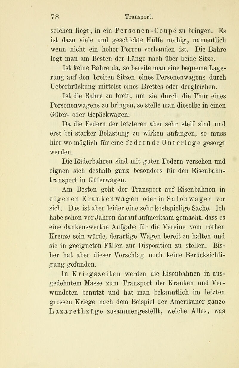 solchen liegt, in ein Personen-Coupe zu bringen. Es ist dazu viele und geschickte Hülfe nöthig, namentlich wenn nicht ein hoher Perron vorhanden ist. Die Bahre legt man am Besten der Länge nach über beide Sitze. Ist keine Bahre da, so bereite man eine bequeme Lage- rung auf den breiten Sitzen eines Personenwagens durch Ueberbrückung mittelst eines Brettes oder dergleichen. Ist die Bahre zu breit, um sie durch die Thür eines Personenwagens zu bringen, so stelle man dieselbe in einen Güter- oder Gepäckwagen. Da die Federn der letzteren aber sehr steif sind und erst bei starker Belastung zu wirken anfangen, so muss hier wo möglich für eine federnde Unterlage gesorgt werden. Die Räderbahren sind mit guten Federn versehen und eignen sich deshalb ganz besonders für den Eisenbahn- transport in Güterwagen. Am Besten geht der Transport auf Eisenbahnen in eigenen Krankenwagen oder in Salonwagen vor sich. Das ist aber leider eine sehr kostspielige Sache. Ich habe schon vor Jahren darauf aufmerksam gemacht, dass es eine dankenswerthe Aufgabe für die Vereine vom rothen Kreuze sein würde, derartige Wagen bereit zu halten und sie in geeigneten Fällen zur Disposition zu stellen. Bis- her hat aber dieser Vorschlag noch keine Berücksichti- gung gefunden. In Kriegszeiten werden die Eisenbahnen in aus- gedehntem Masse zum Transport der Kranken und Ver- wundeten benutzt und hat man bekanntlich im letzten grossen Kriege nach dem Beispiel der Amerikaner ganze Lazarethzüge zusammengestellt, welche Alles, was