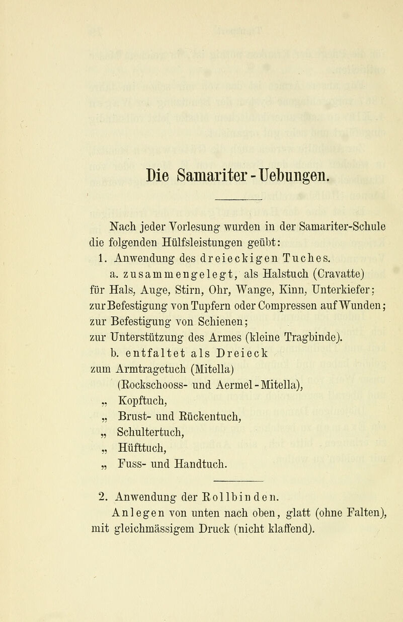 Die Samariter - Uebungen. Nach jeder Vorlesung wurden in der Samariter-Schule die folgenden Hülfsleistungen geübt: 1. Anwendung des dreieckigen Tuches. a. zusammengelegt, als Halstuch (Cravatte) für Hals, Auge, Stirn, Ohr, Wange, Kinn, Unterkiefer; zur Befestigung von Tupfern oder Compressen auf Wunden; zur Befestigung von Schienen; zur Unterstützung des Armes (kleine Tragbinde). b. entfaltet als Dreieck zum Armtragetuch (Mitella) (Eockschooss- und Aermel-Mitella), „ Kopftuch, „ Brust- und Rückentuch, „ Schultertuch, „ Hüfttuch, „ Fuss- und Handtuch. 2. Anwendung der Eollbin den. Anlegen von unten nach oben, glatt (ohne Falten), mit gleichmässigem Druck (nicht klaffend).