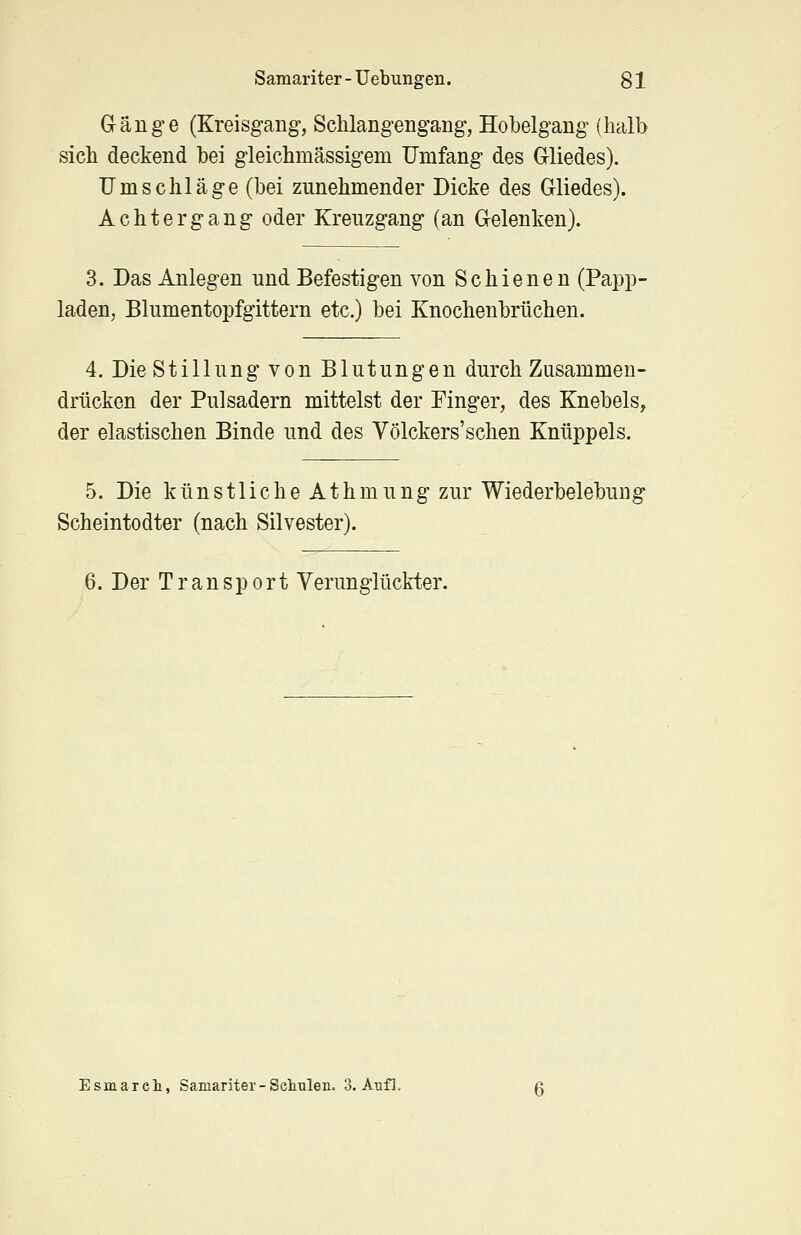 Gänge (Kreisgang, Schlangengang, Hobelgang (halb sich deckend bei gleichmässigem Umfang des Gliedes). Umschläge (bei zunehmender Dicke des Gliedes). Achtergang oder Kreuzgang (an Gelenken). 3. Das Anlegen und Befestigen von Schienen (Papp- laden, Blumentopfgittern etc.) bei Knochenbrüchen. 4. Die Stillung von Blutungen durch Zusammen- drücken der Pulsadern mittelst der Finger, des Knebels, der elastischen Binde und des Völckers'sehen Knüppels. 5. Die k ü n s 11 i c h e A t h m u n g zur Wiederbelebung Scheintodter (nach Silvester). 6. Der Transport Verunglückter. Esmareh, Samariter-Schulen. 3. Aufl.