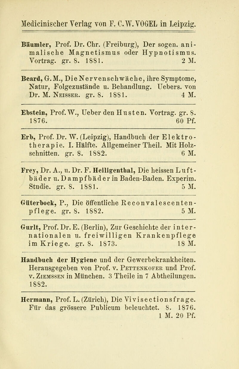 Medicinischer Verlag von F. C.W.VOGEL in Leipzig. Bäumler, Prof. Dr. Chr. (Freiburg), Der sogen, ani- malische Magnetismus oder Hypnotismus. Vortrag, gr. 8. 1881. 2 M. Beard, G.M., Die Nervenschwäche, ihre Symptome, Natur, Folgezustände u. Behandlung. Uebers. von Dr. M. Neisser. gr. 8. 1881. 4M. Ebstein, Prof. W., lieber den Husten. Vortrag, gr. 8. 1876. 60 Pf. Erb, Prof. Dr. W. (Leipzig), Handbuch der Elektro- therapie. I.Hälfte. Allgemeiner Theil. Mit Holz- schnitten, gr. 8. 1882. 6 M. Frey, Dr. A., u. Dr. F. Heiligenthal, Die heissen Luft- bäder u. Dampfbäder in Baden-Baden. Experim. Studie, gr. 8. 1881. 5 M. Güterbock, P., Die öffentliche Reconvalescenten- pflege. gr. 8. 1882. 5 M. Ourlt, Prof. Dr. E. (Berlin), Zur Geschichte der inter- nationalen u. freiwilligen Krankenpflege im Kriege, gr. 8. 1873. 18 M. Handbuch der Hygiene und der Gewerbekrankheiten. Herausgegeben von Prof. v. Pettenkofer und Prof. v. Ziemssen in München. 3 Theile in 7 Abtheilungen. 1882. Hermann, Prof. L. (Zürich), Die Vi vis ections frage. Für das grössere Publicum beleuchtet. 8. 1876. 1 M. 20 Pf.