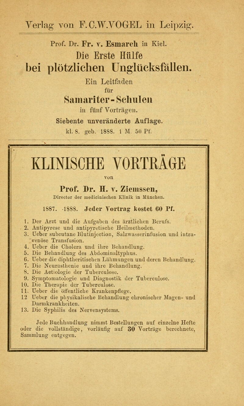 Prof. Dr. Fr. t. Esmarch in Kiel. Die Erste Hülfe bei plötzlichen Unglücksfällen. Ein Leitfaden für Samariter- Schulen in fünf Vorträgen. Siebente unveränderte Auflage. kl. 8. geb. 1888. 1 M. 50 Pf. KLINISCHE VORTRÄGE Prof. Dr. H. t. Zieiussen, Director der medieinisehen Klinik in München. 1887. 1888. Jeder Tortrag kostet 60 Pf. 1. Der Arzt und die Aufgaben des ärztlichen Berufs. 2. Antipyrese und antipyretische Heilmethoden. 3. Ueber subcutane Blutinjeetion, Salzwasserinfusion und intra- venöse Transfusion. 4. Ueber die Cholera und ihre Behandlung. 5. Die Behandlung des Abdominaltyphus. 6. Ueber die diphtherischen Lähmungen und deren Behandlung. 7. Die Neurasthenie und ihre Behandlung. 8. Die Aetiologie der Tuberculose. 9. Symptomatologie und Diagnostik der Tuberculose. 10. Die Therapie der Tuberculose. 11. Ueber die öffentliche Krankenpflege. 12 Ueber die physikalische Behandlung chronischer Magen- und Darmkrankheiten. 13. Die Syphilis des Nervensystems. Jede Buchhandlung nimmt Bestellungen auf einzelne Hefte oder die vollständige, vorläufig auf 30 Vorträge berechnete, Sammlung entgegen.