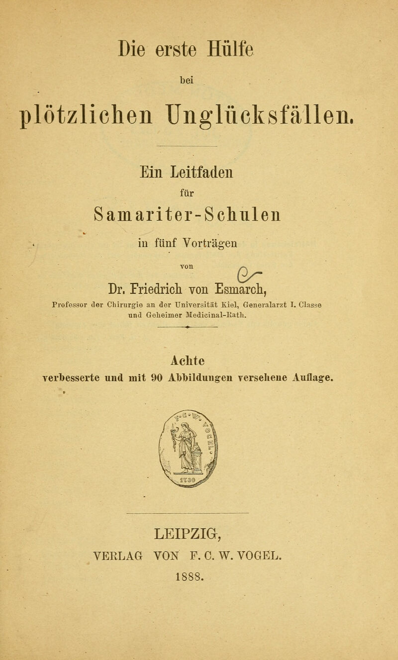 Die erste Hülfe bei plötzlichen Unglücksfällen. Ein Leitfaden für Samariter-Schulen in fünf Vorträgen Dr, Friedrich von Esmarch, Professor der Chirurgie an der Universität Kiel, Generalarzt I. Classe und Geheimer Medieinal-Iiatli. Achte verbesserte und mit 90 Abbildungen versehene Auflage. LEIPZIG, VERLAG VON F. C. W. VOGEL.