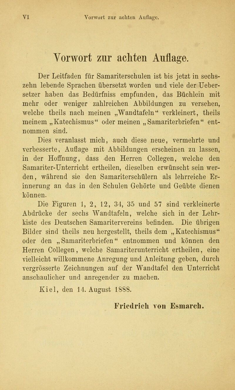 Vorwort zur achten Auflage. Der Leitfaden für Samariterschulen ist bis jetzt in sechs- zehn lebende Sprachen übersetzt worden und viele der Ueber- setzer haben das Bedürfniss empfunden, das Büchlein mit mehr oder weniger zahlreichen Abbildungen zu versehen, welche theils nach meinen „Wandtafeln verkleinert, theils meinem „Katechismus oder meinen „Samariterbriefen ent- nommen sind. Dies veranlasst mich, auch diese neue, vermehrte und verbesserte, Auflage mit Abbildungen erscheinen zu lassen, in der Hoffnung, dass den Herren Collegen, welche den Samariter-Unterricht ertheilen, dieselben erwünscht sein wer- den, während sie den Samariterschülern als lehrreiche Er- innerung an das in den Schulen Gehörte und Geübte dienen können. Die Figuren 1, 2, 12, 34, 35 und 57 sind verkleinerte Abdrücke der sechs Wandtafeln, welche sich in der Lehr- kiste des Deutschen Samariter Vereins befinden. Die übrigen Bilder sind theils neu hergestellt, theils dem „Katechismus oder den „Samariterbriefen entnommen und können den Herren Collegen, welche Samariterunterricht ertheilen, eine vielleicht willkommene Anregung und Anleitung geben, durch vergrösserte Zeichnungen auf der Wandtafel den Unterricht anschaulicher und anregender zu machen. Kiel, den 14. August 1! Friedrich von Esinarch,