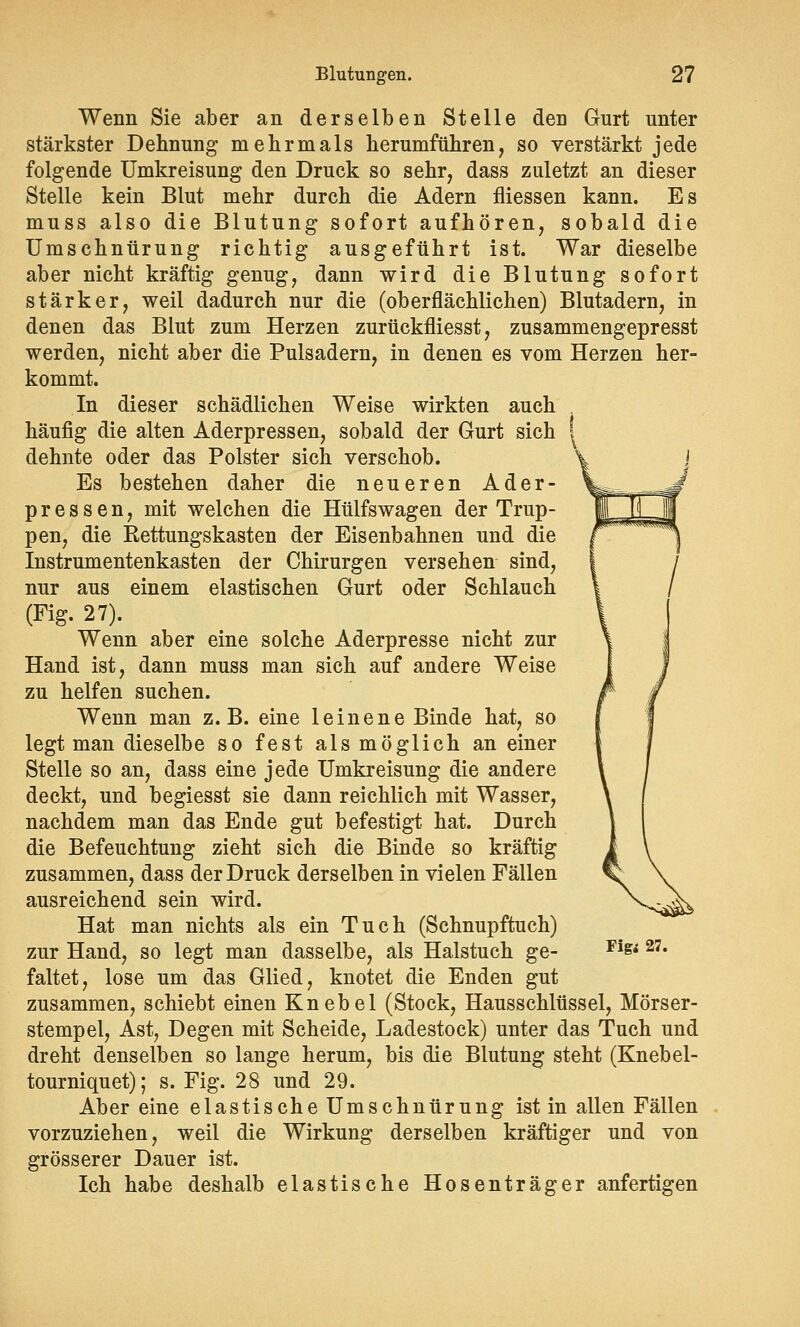 Wenn Sie aber an derselben Stelle den Gurt unter stärkster Dehnung mehrmals herumführen, so verstärkt jede folgende Umkreisung den Druck so sehr, dass zuletzt an dieser Stelle kein Blut mehr durch die Adern fliessen kann. Es muss also die Blutung sofort aufhören, sobald die Umschnürung richtig ausgeführt ist. War dieselbe aber nicht kräftig genug, dann wird die Blutung sofort stärker, weil dadurch nur die (oberflächlichen) Blutadern, in denen das Blut zum Herzen zurückfliesst, zusammengepresst werden, nicht aber die Pulsadern, in denen es vom Herzen her- kommt. In dieser schädlichen Weise wirkten auch , häufig die alten Aderpressen, sobald der Gurt sich ! dehnte oder das Polster sich verschob. Es bestehen daher die neueren Ader- pressen, mit welchen die Hülfswagen der Trup- pen, die Rettungskasten der Eisenbahnen und die Instrumentenkasten der Chirurgen versehen sind, nur aus einem elastischen Gurt oder Schlauch (Fig. 27). Wenn aber eine solche Aderpresse nicht zur Hand ist, dann muss man sich auf andere Weise zu helfen suchen. Wenn man z.B. eine leinene Binde hat, so legt man dieselbe so fest als möglich an einer Stelle so an, dass eine jede Umkreisung die andere deckt, und begiesst sie dann reichlich mit Wasser, nachdem man das Ende gut befestigt hat. Durch die Befeuchtung zieht sich die Binde so kräftig zusammen, dass der Druck derselben in vielen Fällen ausreichend sein wird. Hat man nichts als ein Tuch (Schnupftuch) zur Hand, so legt man dasselbe, als Halstuch ge- faltet, lose um das Glied, knotet die Enden gut zusammen, schiebt einen Knebel (Stock, Hausschlüssel, Mörser- stempel, Ast, Degen mit Scheide, Ladestock) unter das Tuch und dreht denselben so lange herum, bis die Blutung steht (Knebel- tourniquet); s. Fig. 28 und 29. Aber eine elastische Umschnürung ist in allen Fällen vorzuziehen, weil die Wirkung derselben kräftiger und von grösserer Dauer ist. Ich habe deshalb elastische Hosenträger anfertigen