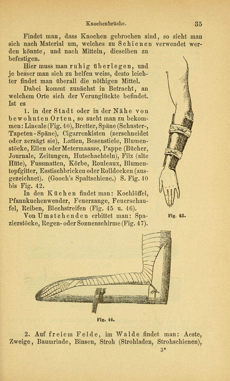 Findet man, dass Knochen gebrochen sind, so sieht man sich nach Material um, welches zu Schienen verwendet wer- den könnte, und nach Mitteln, dieselben zu befestigen. Hier muss man ruhig überlegen, und je besser man sich zu helfen weiss, desto leich- ter findet man überall die nöthigen Mittel. Dabei kommt zunächst in Betracht, an welchem Orte sich der Verunglückte befindet. Ist es 1. in der Stadt oder in der Nähe von bewohnten Orten, so sucht man zu bekom- men : Lineale (Fig. 40), Bretter, Späne (Schuster-, Tapeten - Späne), Cigarrenkisten (zerschneidet oder zersägt sie), Latten, Besenstiele, Blumen- stöcke, Ellen oderMetermaasse, Pappe (Bücher, Journale, Zeitungen, Hutschachteln), Filz (alte Hüte), Fussmatten, Körbe, Rouleaux, Blumen- topfgitter, Esstischbricken oder Rolldecken (aus- gezeichnet). (Gooch's Spaltschiene.) S. Fig. 40 bis Fig. 42. In den Küchen findet man: Kochlöffel, Pfannkuchenwender, Feuerzange, Feuerschau- fel, Reiben, Blechstreifen (Fig. 45 u. 46). Von Umstehenden erbittet man: Spa- Fig. 43. zierstöcke, Regen- oder Sonnenschirme (Fig. 47). Fig. 44. 2. Auf fr eiern Felde, im Walde findet man: Aeste, Zweige, Baumrinde, Binsen, Stroh (Strohladen, Strohschienen),