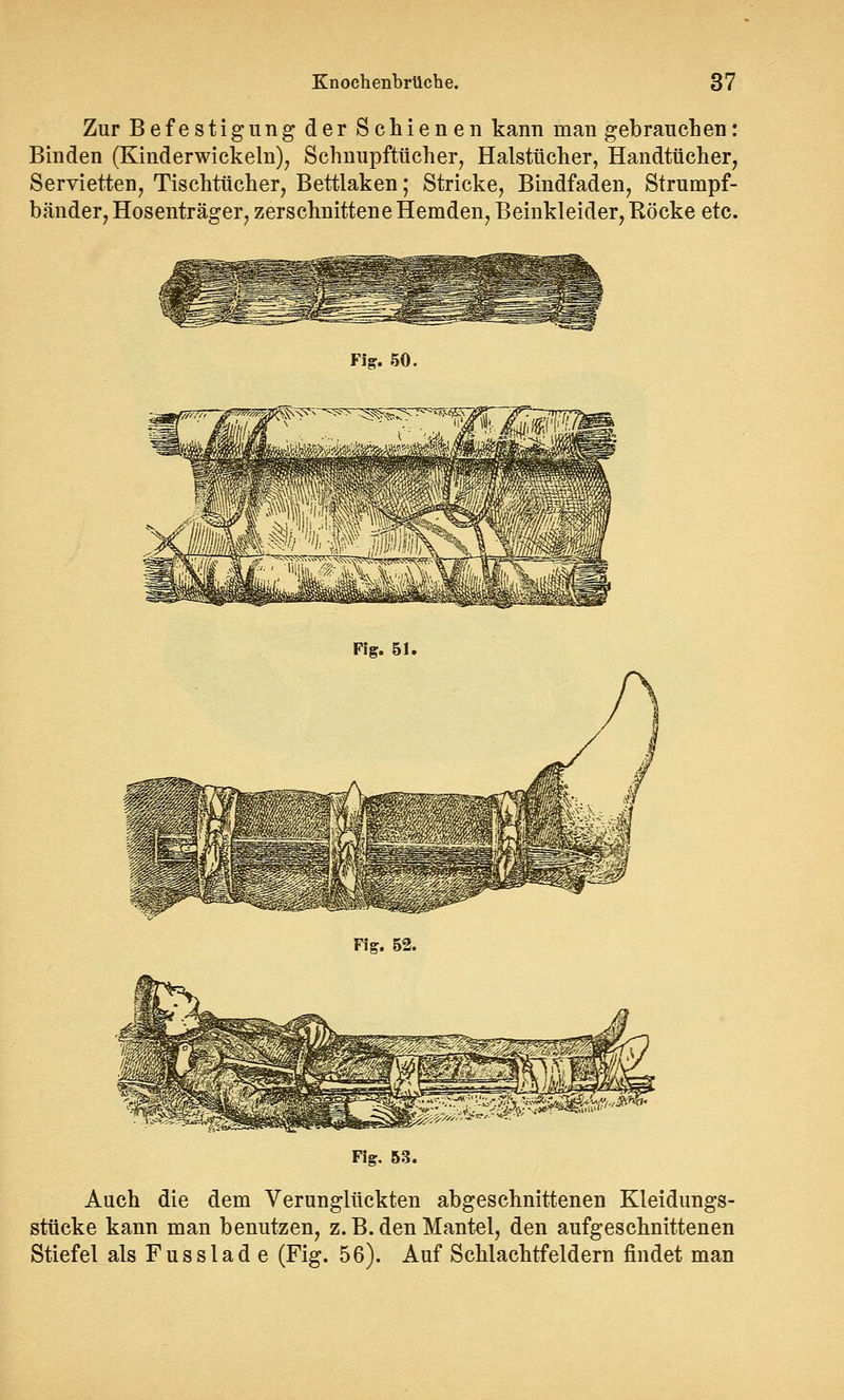Zur Befestigung der Schienen kann man gebrauchen: Binden (Kinderwickeln), Schnupftücher, Halstücher, Handtücher, Servietten, Tischtücher, Bettlaken; Stricke, Bindfaden, Strumpf- bänder, Hosenträger, zerschnittene Hemden, Beinkleider, Röcke etc. Fig. 50. Fig. 51. Fig. 52. Fig. 53. Auch die dem Verunglückten abgeschnittenen Kleidungs- stücke kann man benutzen, z. B. den Mantel, den aufgeschnittenen Stiefel als Fusslad e (Fig. 56). Auf Schlachtfeldern findet man