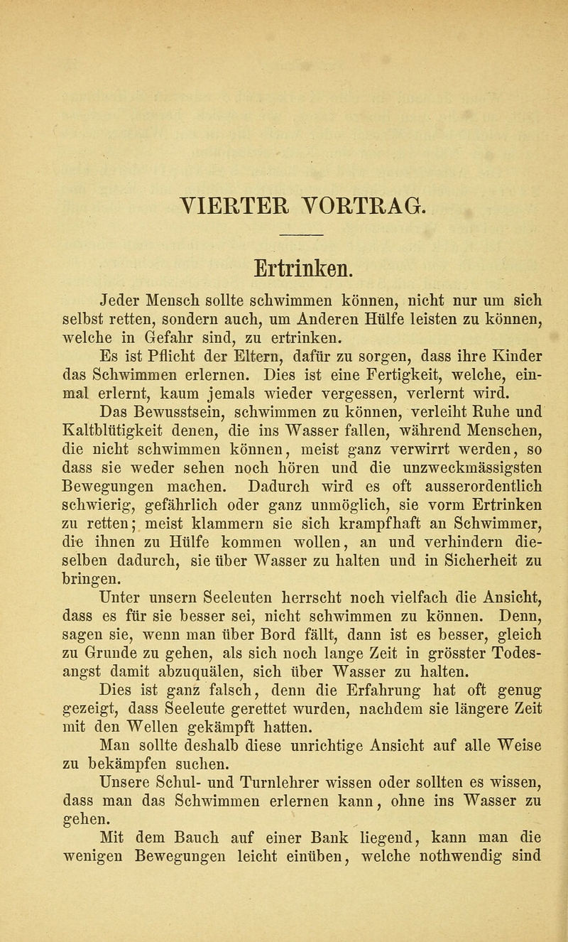 VIERTER VORTRAG. Ertrinken. Jeder Mensch sollte schwimmen können, nicht nur um sich selbst retten, sondern auch, um Anderen Hülfe leisten zu können, welche in Gefahr sind, zu ertrinken. Es ist Pflicht der Eltern, dafür zu sorgen, dass ihre Kinder das Schwimmen erlernen. Dies ist eine Fertigkeit, welche, ein- mal erlernt, kaum jemals wieder vergessen, verlernt wird. Das Bewusstsein, schwimmen zu können, verleiht Ruhe und Kaltblütigkeit denen, die ins Wasser fallen, während Menschen, die nicht schwimmen können, meist ganz verwirrt werden, so dass sie weder sehen noch hören und die unzweckmässigsten Bewegungen machen. Dadurch wird es oft ausserordentlich schwierig, gefährlich oder ganz unmöglich, sie vorm Ertrinken zu retten; meist klammern sie sich krampfhaft an Schwimmer, die ihnen zu Hülfe kommen wollen, an und verhindern die- selben dadurch, sie über Wasser zu halten und in Sicherheit zu bringen. Unter unsern Seeleuten herrscht noch vielfach die Ansicht, dass es für sie besser sei, nicht schwimmen zu können. Denn, sagen sie, wenn man über Bord fällt, dann ist es besser, gleich zu Grunde zu gehen, als sich noch lange Zeit in grösster Todes- angst damit abzuquälen, sich über Wasser zu halten. Dies ist ganz falsch, denn die Erfahrung hat oft genug gezeigt, dass Seeleute gerettet wurden, nachdem sie längere Zeit mit den Wellen gekämpft hatten. Man sollte deshalb diese unrichtige Ansicht auf alle Weise zu bekämpfen suchen. Unsere Schul- und Turnlehrer wissen oder sollten es wissen, dass man das Schwimmen erlernen kann, ohne ins Wasser zu gehen. Mit dem Bauch auf einer Bank liegend, kann man die wenigen Bewegungen leicht einüben, welche nothwendig sind