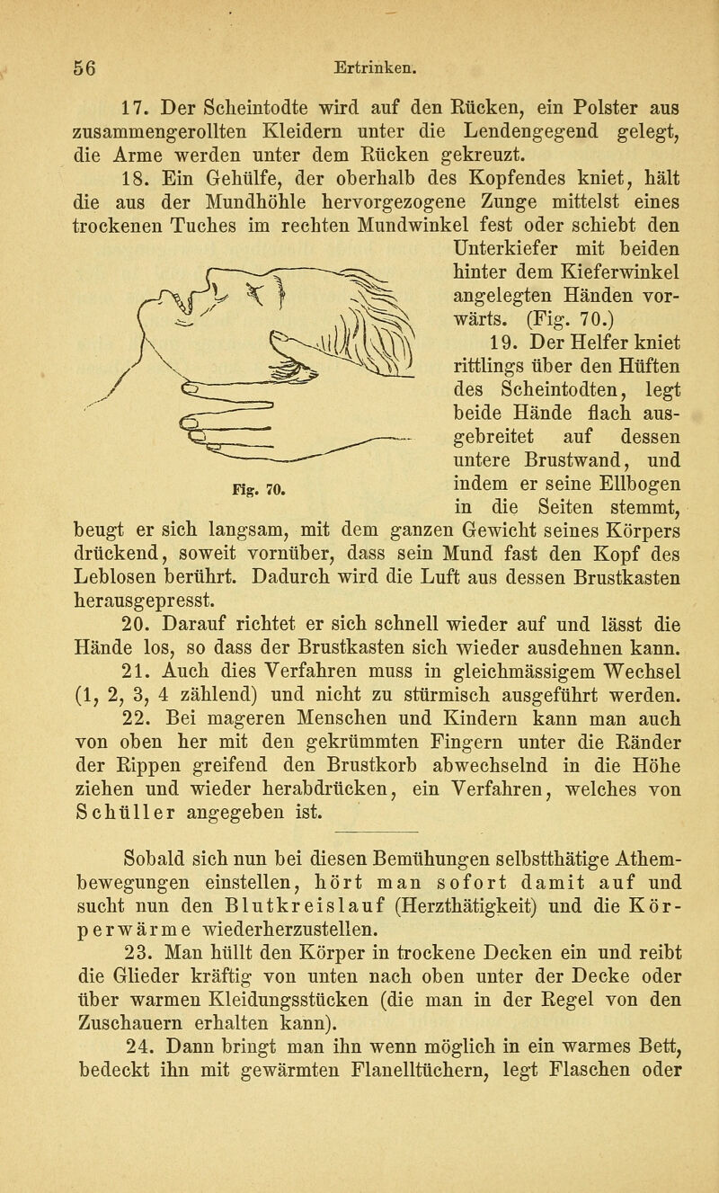 17. Der Scheintodte wird auf den Rücken, ein Polster aus zusammengerollten Kleidern unter die Lendengegend gelegt, die Arme werden unter dem Rücken gekreuzt. 18. Ein Gehülfe, der oberhalb des Kopfendes kniet, hält die aus der Mundhöhle hervorgezogene Zunge mittelst eines trockenen Tuches im rechten Mundwinkel fest oder schiebt den Unterkiefer mit beiden hinter dem Kieferwinkel angelegten Händen vor- wärts. (Fig. 70.) 19. Der Helfer kniet rittlings über den Hüften des Scheintodten, legt beide Hände flach aus- gebreitet auf dessen untere Brustwand, und Kg, 70. indem er seine Ellbogen in die Seiten stemmt, beugt er sich langsam, mit dem ganzen Gewicht seines Körpers drückend, soweit vornüber, dass sein Mund fast den Kopf des Leblosen berührt. Dadurch wird die Luft aus dessen Brustkasten herausgepresst. 20. Darauf richtet er sich schnell wieder auf und lässt die Hände los, so dass der Brustkasten sich wieder ausdehnen kann. 21. Auch dies Verfahren muss in gleichmässigem Wechsel (1, 2, 3, 4 zählend) und nicht zu stürmisch ausgeführt werden. 22. Bei mageren Menschen und Kindern kann man auch von oben her mit den gekrümmten Fingern unter die Ränder der Rippen greifend den Brustkorb abwechselnd in die Höhe ziehen und wieder herabdrücken, ein Verfahren, welches von Schüller angegeben ist. Sobald sich nun bei diesen Bemühungen selbstthätige Athem- bewegungen einstellen, hört man sofort damit auf und sucht nun den Blutkreislauf (Herzthätigkeit) und die Kör- perwärme wiederherzustellen. 23. Man hüllt den Körper in trockene Decken ein und reibt die Glieder kräftig von unten nach oben unter der Decke oder über warmen Kleidungsstücken (die man in der Regel von den Zuschauern erhalten kann). 24. Dann bringt man ihn wenn möglich in ein warmes Bett, bedeckt ihn mit gewärmten Flanelltüchern, legt Flaschen oder