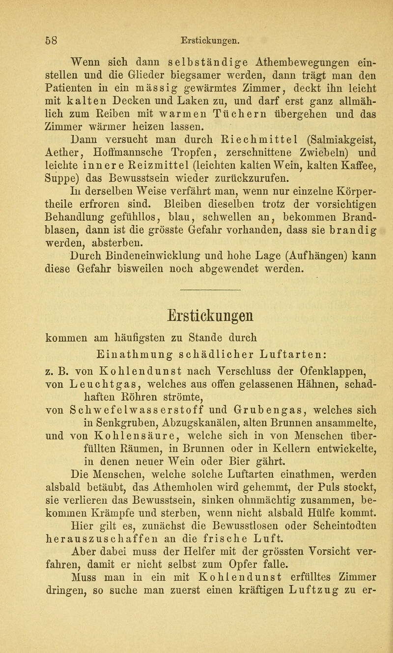 Wenn sich dann selbständige Athembewegungen ein- stellen und die Glieder biegsamer werden, dann trägt man den Patienten in ein massig gewärmtes Zimmer, deckt ihn leicht mit kalten Decken und Laken zu, und darf erst ganz allmäh- lich zum Reiben mit warmen Tüchern übergehen und das Zimmer wärmer heizen lassen. Dann versucht man durch Riechmittel (Salmiakgeist, Aether, Hoffmannsche Tropfen, zerschnittene Zwiebeln) und leichte innere Reizmittel (leichten kalten Wein, kalten Kaffee, Suppe) das Bewusstsein wieder zurückzurufen. In derselben Weise verfährt man, wenn nur einzelne Körper- theile erfroren sind. Bleiben dieselben trotz der vorsichtigen Behandlung gefühllos, blau, schwellen an, bekommen Brand- blasen, dann ist die grösste Gefahr vorhanden, dass sie brandig werden, absterben. Durch Bindeneinwicklung und hohe Lage (Aufhängen) kann diese Gefahr bisweilen noch abgewendet werden. Erstickungen kommen am häufigsten zu Stande durch Einathmung schädlicher Luftarten: z.B. von Kohlendunst nach Verschluss der Ofenklappen, von Leuchtgas, welches aus offen gelassenen Hähnen, schad- haften Röhren strömte, von Schwefelwasserstoff und Grubengas, welches sich in Senkgruben, Abzugskanälen, alten Brunnen ansammelte, und von Kohlensäure, welche sich in von Menschen über- füllten Räumen, in Brunnen oder in Kellern entwickelte, in denen neuer Wein oder Bier gährt. Die Menschen, welche solche Luftarten einathmen, werden alsbald betäubt, das Athemholen wird gehemmt, der Puls stockt, sie verlieren das Bewusstsein, sinken ohnmächtig zusammen, be- kommen Krämpfe und sterben, wenn nicht alsbald Hülfe kommt. Hier gilt es, zunächst die Bewusstlosen oder Scheintodten herauszuschaffen an die frische Luft. Aber dabei muss der Helfer mit der grössten Vorsicht ver- fahren, damit er nicht selbst zum Opfer falle. Muss man in ein mit Kohiendunst erfülltes Zimmer dringen, so suche man zuerst einen kräftigen Luftzug zu er-