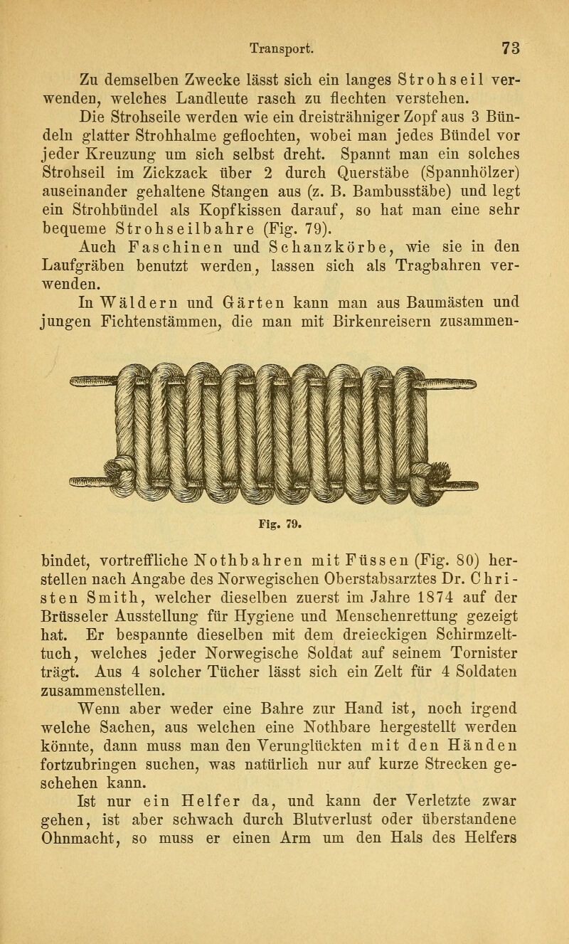 Zu demselben Zwecke lässt sich ein langes Strohseil ver- wenden, welches Landleute rasch zu flechten verstehen. Die Strohseile werden wie ein dreisträhniger Zopf aus 3 Bün- deln glatter Strohhalme geflochten, wobei man jedes Bündel vor jeder Kreuzung um sich selbst dreht. Spannt man ein solches Strohseil im Zickzack über 2 durch Querstäbe (Spannhölzer) auseinander gehaltene Stangen aus (z. B. Bambusstäbe) und legt ein Strohbündel als Kopfkissen darauf, so hat man eine sehr bequeme Strohseilbahre (Fig. 79). Auch Faschinen und Schanzkörbe, wie sie in den Laufgräben benutzt werden, lassen sich als Tragbahren ver- wenden. In Wäldern und Gärten kann man aus Baumästen und jungen Fichtenstämmen, die man mit Birkenreisern zusammen- gwpffigyjm Fig. 79. bindet, vortreffliche Nothbahren mit Füssen (Fig. 80) her- stellen nach Angabe des Norwegischen Oberstabsarztes Dr. Chri- sten Smith, welcher dieselben zuerst im Jahre 1874 auf der Brüsseler Ausstellung für Hygiene und Menschenrettung gezeigt hat. Er bespannte dieselben mit dem dreieckigen Schirmzelt- tuch, welches jeder Norwegische Soldat auf seinem Tornister trägt. Aus 4 solcher Tücher lässt sich ein Zelt für 4 Soldaten zusammenstellen. Wenn aber weder eine Bahre zur Hand ist, noch irgend welche Sachen, aus welchen eine Nothbare hergestellt werden könnte, dann muss man den Verunglückten mit den Händen fortzubringen suchen, was natürlich nur auf kurze Strecken ge- schehen kann. Ist nur ein Helfer da, und kann der Verletzte zwar gehen, ist aber schwach durch Blutverlust oder überstandene Ohnmacht, so muss er einen Arm um den Hals des Helfers