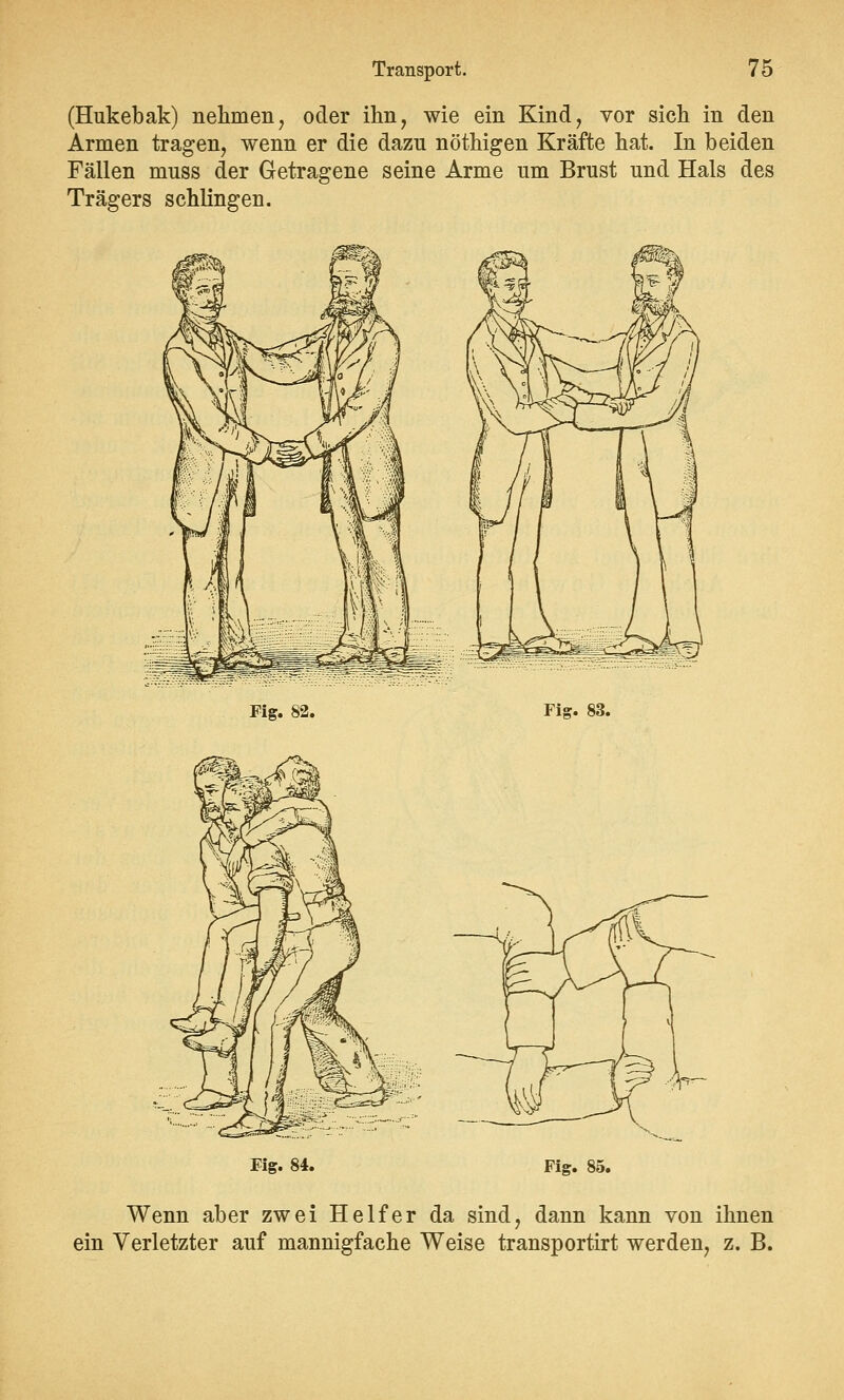 (Hukebak) nehmen, oder ihn, wie ein Kind, vor sich in den Armen tragen, wenn er die dazu nöthigen Kräfte hat. In beiden Fällen muss der Getragene seine Arme um Brust und Hals des Trägers schlingen. Fig. Fig. 83. Fig. 84. Fig. 85. Wenn aber zwei Helfer da sind, dann kann von ihnen ein Verletzter auf mannigfache Weise transportirt werden, z. B.