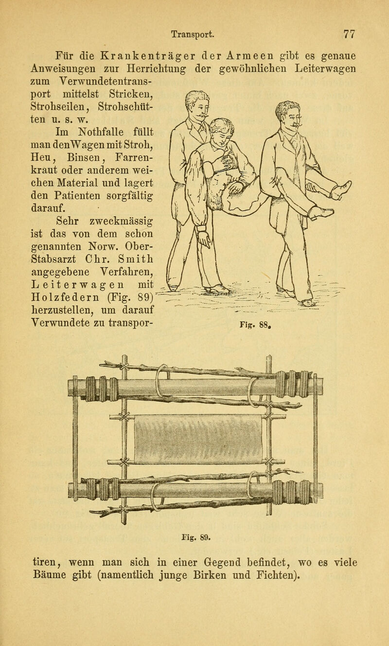 Für die Krankenträger der Armeen gibt es genaue Anweisungen zur Herriclitung der gewöhnlichen Leiterwagen zum Verwundetentrans- port mittelst Stricken, Strohseilen, Strohschüt- ten u. s. w. Im Nothfalle füllt man denWagen mit Stroh, Heu, Binsen, Farren- kraut oder anderem wei- chen Material und lagert den Patienten sorgfältig darauf. Sehr zweckmässig ist das von dem schon genannten Norw. Ober- Stabsarzt Chr. Smith angegebene Verfahren, Leiterwagen mit Holzfedern (Fig. 89)' herzustellen, um darauf Verwundete zu transpor- Fig. 88. fWWffh ^^f Fig. 89. tiren, wenn man sich in einer Gegend befindet, wo es viele Bäume gibt (namentlich junge Birken und Fichten).