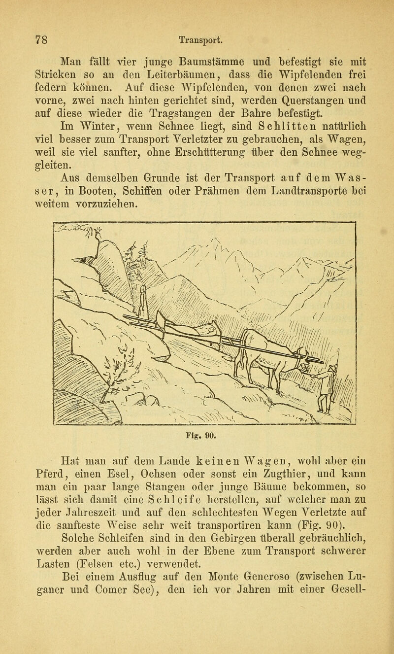 Man fällt vier junge Baumstämme und befestigt sie mit Stricken so an den Leiterbäumen, dass die Wipfelenden frei federn können. Auf diese Wipfelenden, von denen zwei nach vorne, zwei nach hinten gerichtet sind, werden Querstangen und auf diese wieder die Tragstangen der Bahre befestigt. Im Winter, wenn Schnee liegt, sind Schlitten natürlich viel besser zum Transport Verletzter zu gebrauchen, als Wagen, weil sie viel sanfter, ohne Erschütterung über den Schnee weg- gleiten. Aus demselben Grunde ist der Transport auf dem Was - ser, in Booten, Schiffen oder Prähmen dem Landtransporte bei weitem vorzuziehen. Fig. 90. Hat man auf dem Lande keinen Wägen, wohl aber ein Pferd, einen Esel, Ochsen oder sonst ein Zugthier, und kann man ein paar lange Stangen oder junge Bäume bekommen, so lässt sich damit eine Schleife herstellen, auf welcher man zu jeder Jahreszeit und auf den schlechtesten Wegen Verletzte auf die sanfteste Weise sehr weit transportiren kann (Fig. 90). Solche Schleifen sind in den Gebirgen überall gebräuchlich, werden aber auch wohl in der Ebene zum Transport schwerer Lasten (Felsen etc.) verwendet. Bei einem Ausflug auf den Monte Generoso (zwischen Lu- ganer und Corner See), den ich vor Jahren mit einer Gesell-
